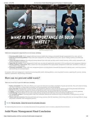 3/10/23, 12:52 PM An Overview of Solid Waste Management Practices 5 | Dailytimeupdate
https://dailytimeupdate.com/6-an-overview-of-solid-waste-management/ 4/6
Solid Waste Management Project
Solid waste management is important for several reasons, including:
1. Protecting public health: Poorly managed solid waste can pose health risks to humans and animals through contamination of air, water, and soil.
2. Reducing environmental pollution: Proper solid waste management can reduce pollution of air, water, and soil, helping to protect ecosystems and
biodiversity.
3. Conserving natural resources: Recycling and reusing materials from solid waste can help conserve natural resources, reduce energy consumption, and
minimize greenhouse gas emissions.
4. Supporting the economy: Proper management of solid waste can create job opportunities, particularly in the recycling and waste management industries.
5. Meeting regulatory requirements: Many countries have laws and regulations that require proper management of solid waste, and failure to comply can
result in fines or other penalties.
6. Promoting sustainability: Proper solid waste management practices can help promote sustainable development by reducing waste, conserving resources,
and minimizing environmental impacts.
In summary, solid waste management is important for protecting public health, reducing pollution, conserving natural resources, supporting the economy, meeting
regulatory requirements, and promoting sustainability.
How can we prevent solid waste?
There are several ways to prevent solid waste, including:
1. Reduce consumption: One of the most effective ways to prevent solid waste is to reduce consumption of goods and materials. This can be done by buying
only what is necessary, avoiding single-use products, and choosing products with minimal packaging.
2. Reuse and repair: Reusing items as much as possible can help prevent solid waste. Items can also be repaired instead of being discarded and replaced.
3. Recycle: Recycling materials that cannot be reused can help prevent solid waste by diverting materials from landfills.
4. Compost: Composting organic materials such as food waste and yard waste can help prevent solid waste and create nutrient-rich soil for gardening.
5. Avoid littering: Proper disposal of waste and avoiding littering can help prevent solid waste from accumulating in public spaces.
6. Use sustainable products: Choosing products made from sustainable materials and manufactured using environmentally friendly processes can help
prevent solid waste.
7. Educate and raise awareness: Educating individuals and raising awareness about the importance of preventing solid waste can encourage behavior change
and promote sustainable waste management practices.
See also Playing Quordle - Unlock The Secrets To An Exciting Adventure
By implementing these measures, we can reduce the amount of waste generated, conserve resources, and protect the environment.
Solid Waste Management Final Conclusion
 
