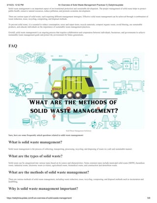 3/10/23, 12:52 PM An Overview of Solid Waste Management Practices 5 | Dailytimeupdate
https://dailytimeupdate.com/6-an-overview-of-solid-waste-management/ 5/6
Solid waste management is an important aspect of environmental protection and sustainable development. The proper management of solid waste helps to protect
public health, conserve natural resources, reduce pollution, and promote economic development.
There are various types of solid waste, each requiring different management strategies. Effective solid waste management can be achieved through a combination of
waste reduction, reuse, recycling, composting, and disposal methods.
To prevent solid waste, it is essential to reduce consumption, reuse and repair items, recycle materials, compost organic waste, avoid littering, use sustainable
products, and educate individuals on the importance of sustainable waste management practices.
Overall, solid waste management is an ongoing process that requires collaboration and cooperation between individuals, businesses, and governments to achieve
sustainable waste management goals and protect the environment for future generations.
FAQ
Solid Waste Management Definition
Sure, here are some frequently asked questions related to solid waste management:
What is solid waste management?
Solid waste management is the process of collecting, transporting, processing, recycling, and disposing of waste in a safe and sustainable manner.
What are the types of solid waste?
Solid waste can be categorized into various types based on its source and characteristics. Some common types include municipal solid waste (MSW), hazardous
waste, industrial waste, electronic waste (e-waste), agricultural waste, biomedical waste, and construction and demolition waste.
What are the methods of solid waste management?
There are various methods of solid waste management, including waste reduction, reuse, recycling, composting, and disposal methods such as incineration and
landfilling.
Why is solid waste management important?
 