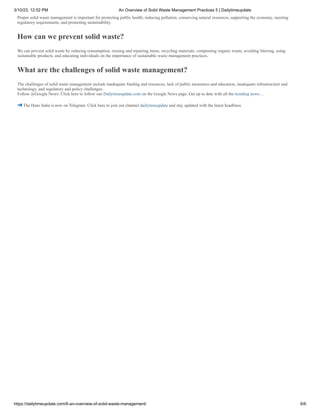 3/10/23, 12:52 PM An Overview of Solid Waste Management Practices 5 | Dailytimeupdate
https://dailytimeupdate.com/6-an-overview-of-solid-waste-management/ 6/6
Proper solid waste management is important for protecting public health, reducing pollution, conserving natural resources, supporting the economy, meeting
regulatory requirements, and promoting sustainability.
How can we prevent solid waste?
We can prevent solid waste by reducing consumption, reusing and repairing items, recycling materials, composting organic waste, avoiding littering, using
sustainable products, and educating individuals on the importance of sustainable waste management practices.
What are the challenges of solid waste management?
The challenges of solid waste management include inadequate funding and resources, lack of public awareness and education, inadequate infrastructure and
technology, and regulatory and policy challenges.
Follow @Google News: Click here to follow our Dailytimeupdate.com on the Google News page. Get up to date with all the trending news…
The Hans India is now on Telegram. Click here to join our channel dailytimeupdate and stay updated with the latest headlines
 