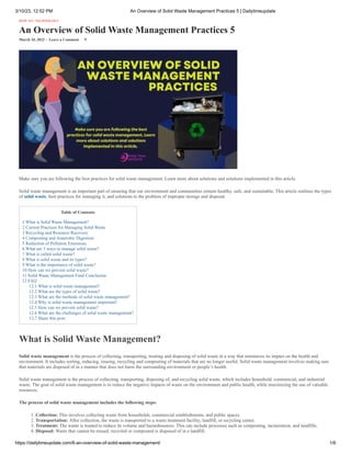 3/10/23, 12:52 PM An Overview of Solid Waste Management Practices 5 | Dailytimeupdate
https://dailytimeupdate.com/6-an-overview-of-solid-waste-management/ 1/6
HOW TO / TECHNOLOGY
An Overview of Solid Waste Management Practices 5
March 10, 2023 - Leave a Comment 9
Make sure you are following the best practices for solid waste management. Learn more about solutions and solutions implemented in this article.
Solid waste management is an important part of ensuring that our environment and communities remain healthy, safe, and sustainable. This article outlines the types
of solid waste, best practices for managing it, and solutions to the problem of improper storage and disposal.
Table of Contents
1 What is Solid Waste Management?
2 Current Practices for Managing Solid Waste
3 Recycling and Resource Recovery
4 Composting and Anaerobic Digestion
5 Reduction of Pollution Emissions
6 What are 3 ways to manage solid waste?
7 What is called solid waste?
8 What is solid waste and its types?
9 What is the importance of solid waste?
10 How can we prevent solid waste?
11 Solid Waste Management Final Conclusion
12 FAQ
12.1 What is solid waste management?
12.2 What are the types of solid waste?
12.3 What are the methods of solid waste management?
12.4 Why is solid waste management important?
12.5 How can we prevent solid waste?
12.6 What are the challenges of solid waste management?
12.7 Share this post:
What is Solid Waste Management?
Solid waste management is the process of collecting, transporting, treating and disposing of solid waste in a way that minimizes its impact on the health and
environment. It includes sorting, reducing, reusing, recycling and composting of materials that are no longer useful. Solid waste management involves making sure
that materials are disposed of in a manner that does not harm the surrounding environment or people’s health.
Solid waste management is the process of collecting, transporting, disposing of, and recycling solid waste, which includes household, commercial, and industrial
waste. The goal of solid waste management is to reduce the negative impacts of waste on the environment and public health, while maximizing the use of valuable
resources.
The process of solid waste management includes the following steps:
1. Collection: This involves collecting waste from households, commercial establishments, and public spaces.
2. Transportation: After collection, the waste is transported to a waste treatment facility, landfill, or recycling center.
3. Treatment: The waste is treated to reduce its volume and hazardousness. This can include processes such as composting, incineration, and landfills.
4. Disposal: Waste that cannot be reused, recycled or composted is disposed of in a landfill.
 