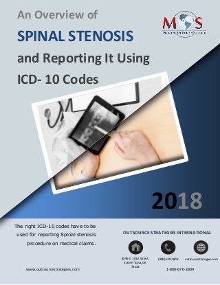 www.outsourcestrategies.com 1-800-670-2809
An Overview of
SPINAL STENOSIS
and Reporting It Using
ICD- 10 Codes
The right ICD-10 codes have to be
used for reporting Spinal stenosis
procedure on medical claims.
8596 E. 101st Street,
Suite H Tulsa, OK
74133
(800) 670 2809 outsourcestrategies.com
2018
OUTSOURCE STRATEGIES INTERNATIONAL
 