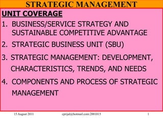 15 August 2011 cprijal@hotmail.com:2001015 1
STRATEGIC MANAGEMENT
UNIT COVERAGE
1. BUSINESS/SERVICE STRATEGY AND
SUSTAINABLE COMPETITIVE ADVANTAGE
2. STRATEGIC BUSINESS UNIT (SBU)
3. STRATEGIC MANAGEMENT: DEVELOPMENT,
CHARACTERISTICS, TRENDS, AND NEEDS
4. COMPONENTS AND PROCESS OF STRATEGIC
MANAGEMENT
 