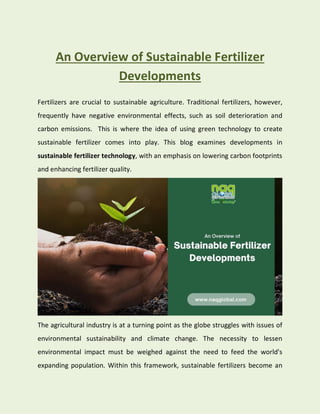 An Overview of Sustainable Fertilizer
Developments
Fertilizers are crucial to sustainable agriculture. Traditional fertilizers, however,
frequently have negative environmental effects, such as soil deterioration and
carbon emissions. This is where the idea of using green technology to create
sustainable fertilizer comes into play. This blog examines developments in
sustainable fertilizer technology, with an emphasis on lowering carbon footprints
and enhancing fertilizer quality.
The agricultural industry is at a turning point as the globe struggles with issues of
environmental sustainability and climate change. The necessity to lessen
environmental impact must be weighed against the need to feed the world's
expanding population. Within this framework, sustainable fertilizers become an
 