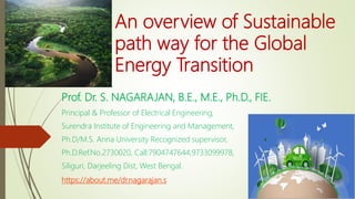 An overview of Sustainable
path way for the Global
Energy Transition
Prof. Dr. S. NAGARAJAN, B.E., M.E., Ph.D., FIE.
Principal & Professor of Electrical Engineering,
Surendra Institute of Engineering and Management,
Ph.D/M.S. Anna University Recognized supervisor,
Ph.D.Ref.No.2730020, Call:7904747644,9733099978,
Siliguri, Darjeeling Dist, West Bengal.
https://about.me/dr.nagarajan.s
 
