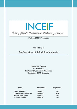 PhD and MIF Programs




                       Project Paper

    An Overview of Takaful in Malaysia




                   Corporate Finance
                     FN 5033/6033
            Professor Dr. Shamser Mohamad
               September 2012- Semester




    Name                    Student ID      Programme

Mace Abdullah               1000491            PhD
Yerkebulan Amanbayev        1100079            MIF
Gamal Salih Omer            1200073            PhD
Ahamed Elobied              1200074            PhD



                          Page 1
 