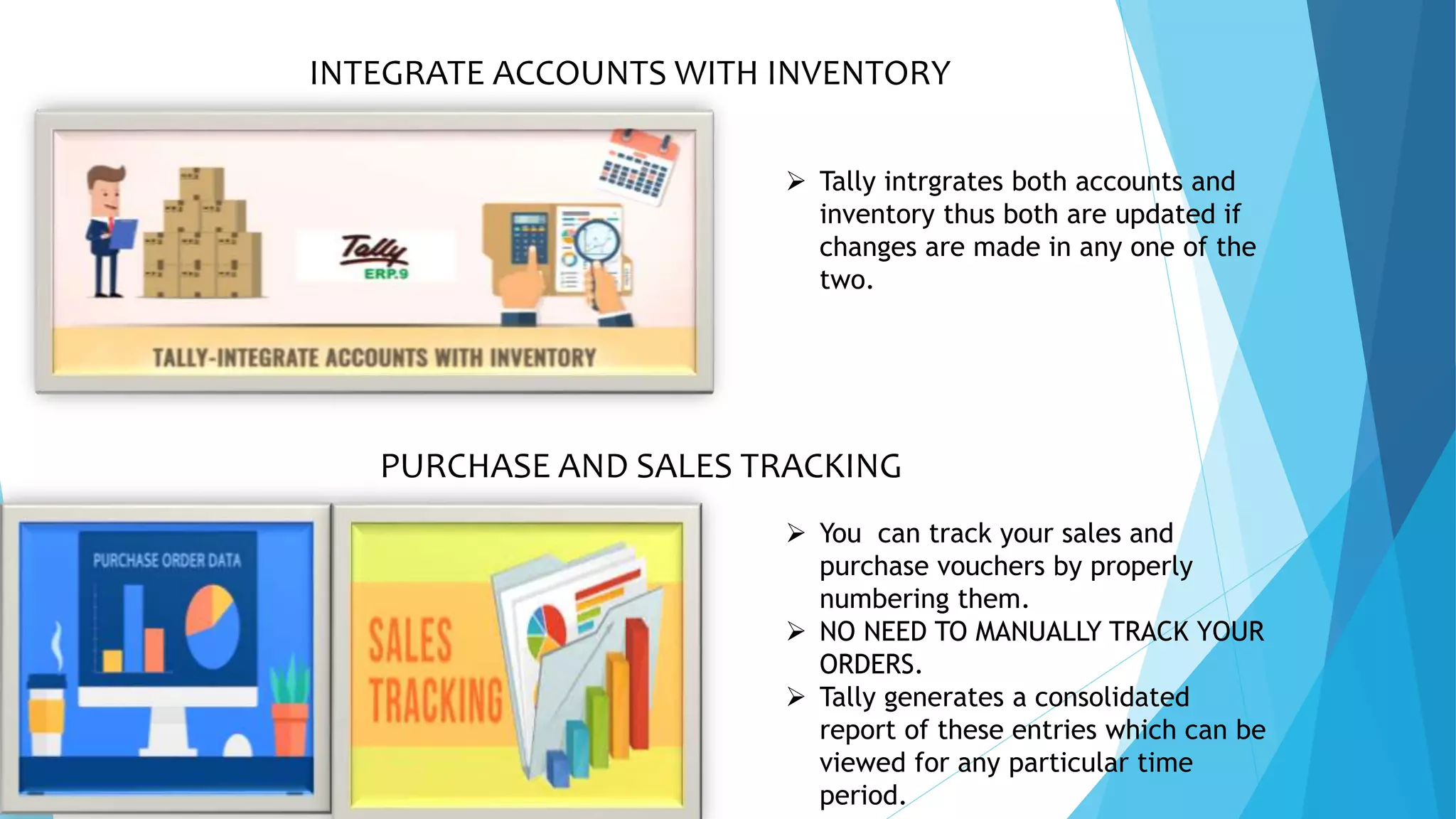PURCHASE AND SALES TRACKING
 You can track your sales and
purchase vouchers by properly
numbering them.
 NO NEED TO MANUALLY TRACK YOUR
ORDERS.
 Tally generates a consolidated
report of these entries which can be
viewed for any particular time
period.
INTEGRATE ACCOUNTS WITH INVENTORY
 Tally intrgrates both accounts and
inventory thus both are updated if
changes are made in any one of the
two.
 