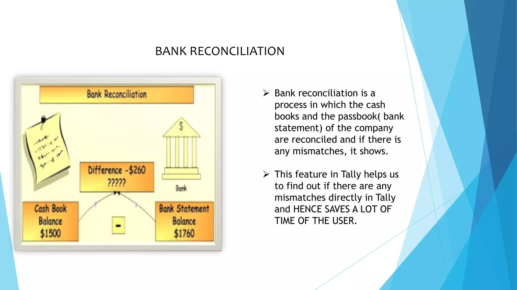 BANK RECONCILIATION
 Bank reconciliation is a
process in which the cash
books and the passbook( bank
statement) of the company
are reconciled and if there is
any mismatches, it shows.
 This feature in Tally helps us
to find out if there are any
mismatches directly in Tally
and HENCE SAVES A LOT OF
TIME OF THE USER.
 