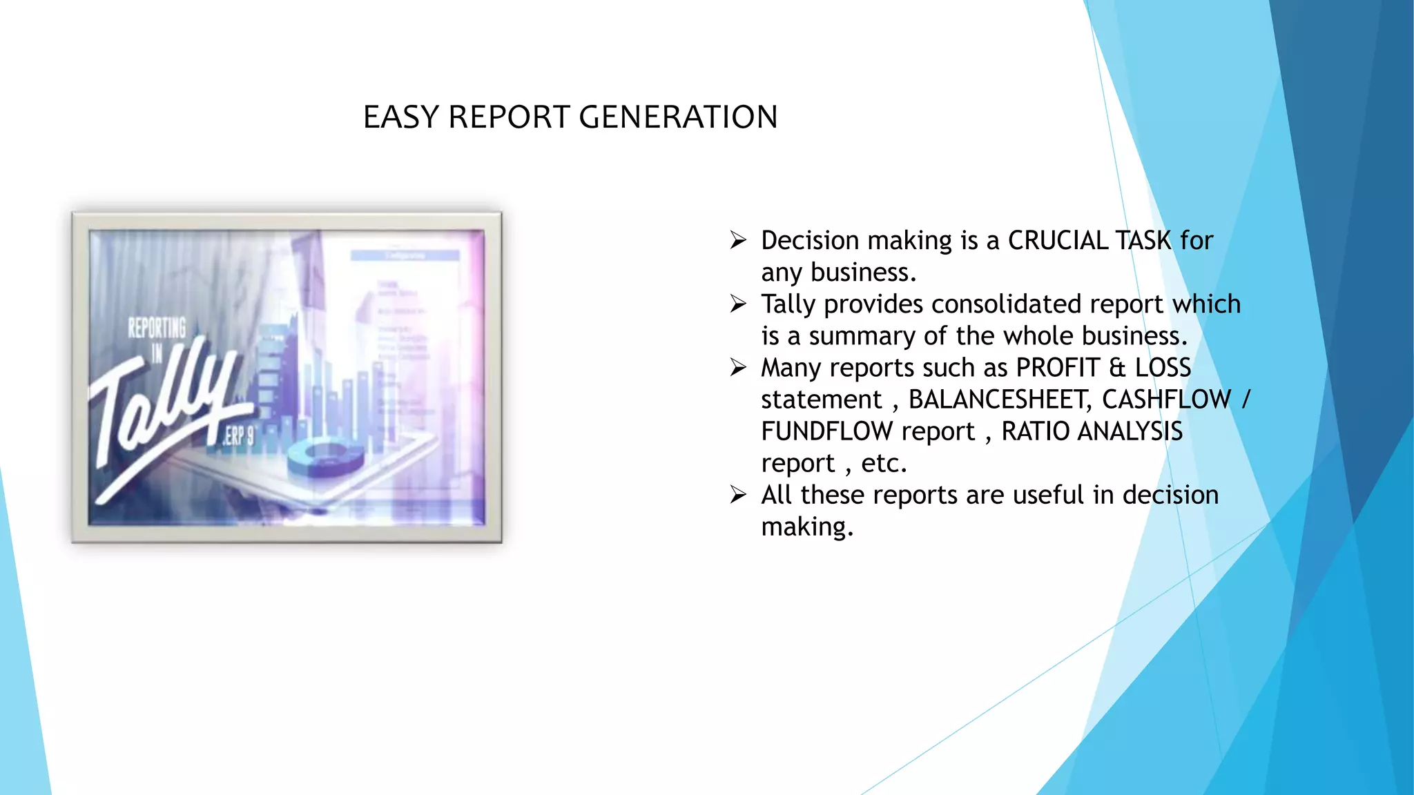 EASY REPORT GENERATION
 Decision making is a CRUCIAL TASK for
any business.
 Tally provides consolidated report which
is a summary of the whole business.
 Many reports such as PROFIT & LOSS
statement , BALANCESHEET, CASHFLOW /
FUNDFLOW report , RATIO ANALYSIS
report , etc.
 All these reports are useful in decision
making.
 