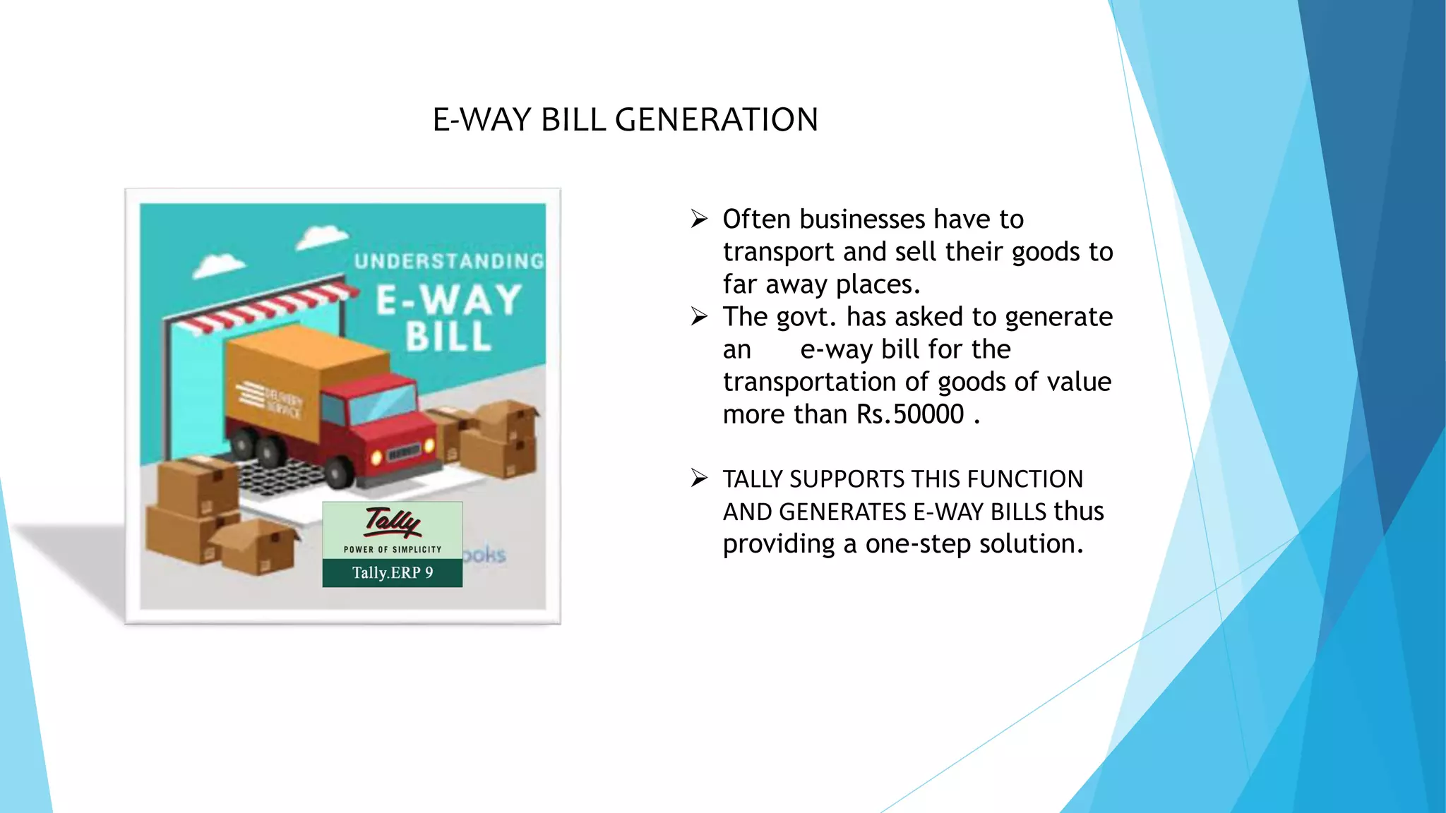 E-WAY BILL GENERATION
 Often businesses have to
transport and sell their goods to
far away places.
 The govt. has asked to generate
an e-way bill for the
transportation of goods of value
more than Rs.50000 .
 TALLY SUPPORTS THIS FUNCTION
AND GENERATES E-WAY BILLS thus
providing a one-step solution.
 
