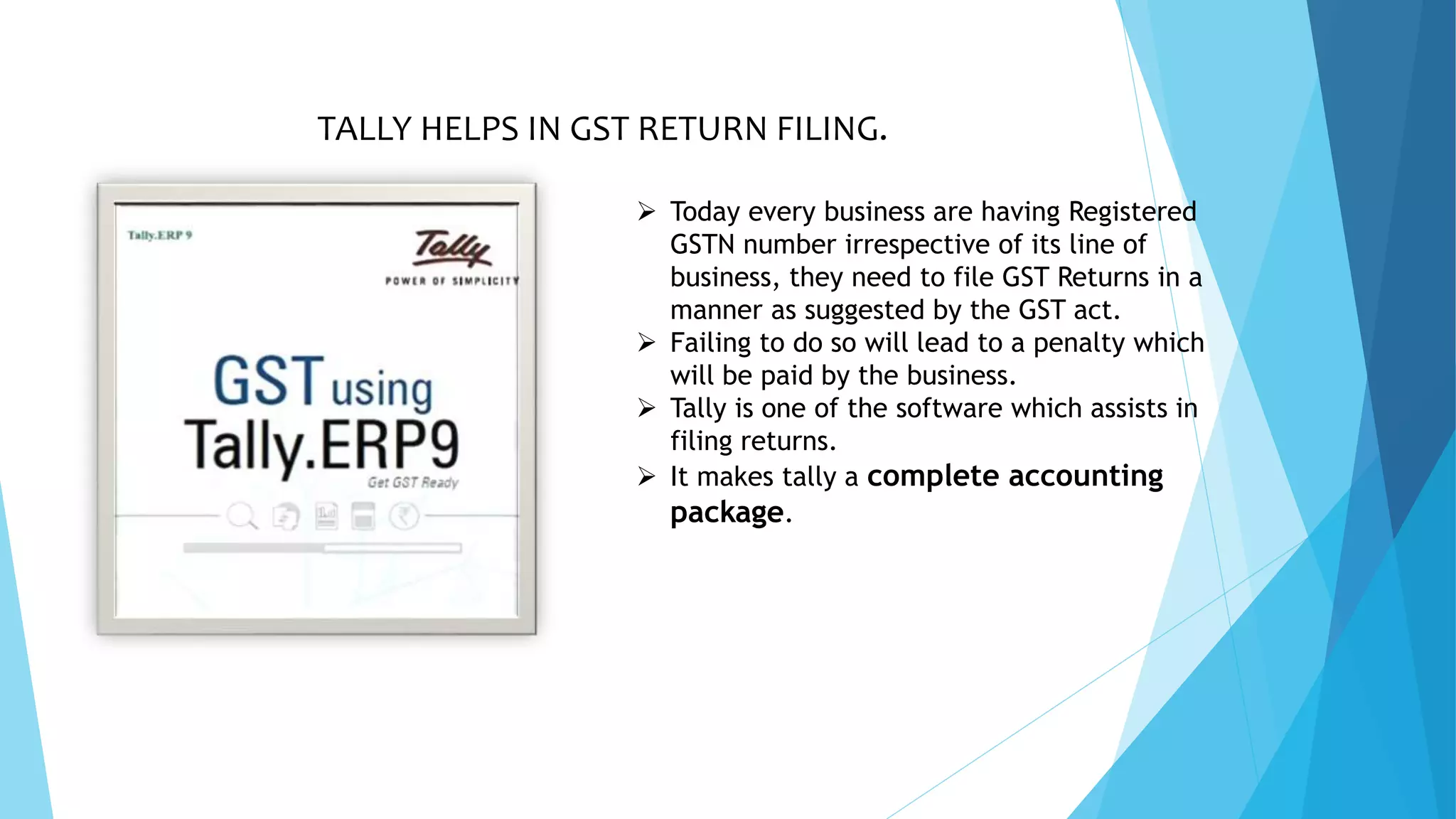 TALLY HELPS IN GST RETURN FILING.
 Today every business are having Registered
GSTN number irrespective of its line of
business, they need to file GST Returns in a
manner as suggested by the GST act.
 Failing to do so will lead to a penalty which
will be paid by the business.
 Tally is one of the software which assists in
filing returns.
 It makes tally a complete accounting
package.
 