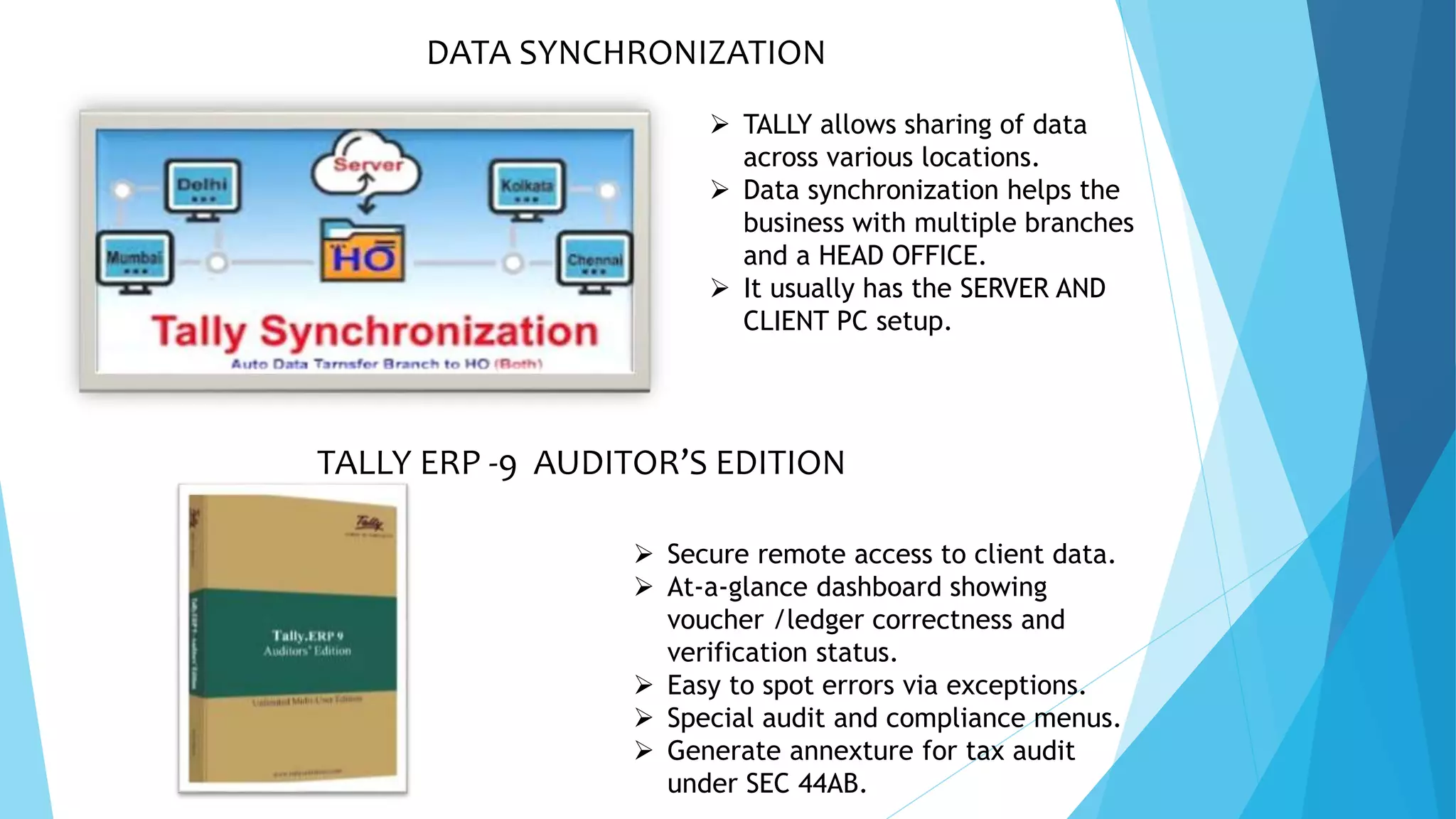 DATA SYNCHRONIZATION
 TALLY allows sharing of data
across various locations.
 Data synchronization helps the
business with multiple branches
and a HEAD OFFICE.
 It usually has the SERVER AND
CLIENT PC setup.
TALLY ERP -9 AUDITOR’S EDITION
 Secure remote access to client data.
 At-a-glance dashboard showing
voucher /ledger correctness and
verification status.
 Easy to spot errors via exceptions.
 Special audit and compliance menus.
 Generate annexture for tax audit
under SEC 44AB.
 