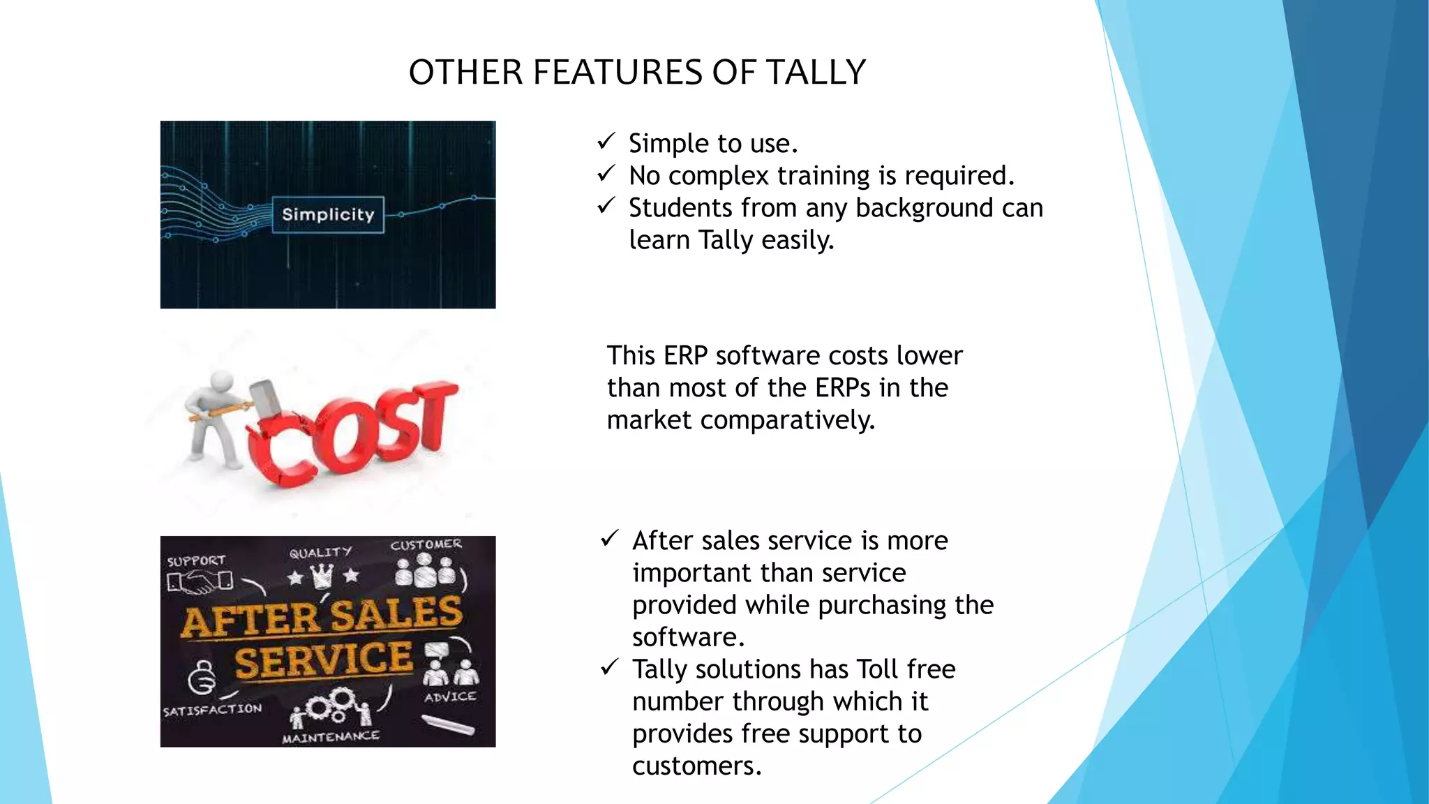 OTHER FEATURES OF TALLY
 Simple to use.
 No complex training is required.
 Students from any background can
learn Tally easily.
This ERP software costs lower
than most of the ERPs in the
market comparatively.
 After sales service is more
important than service
provided while purchasing the
software.
 Tally solutions has Toll free
number through which it
provides free support to
customers.
 