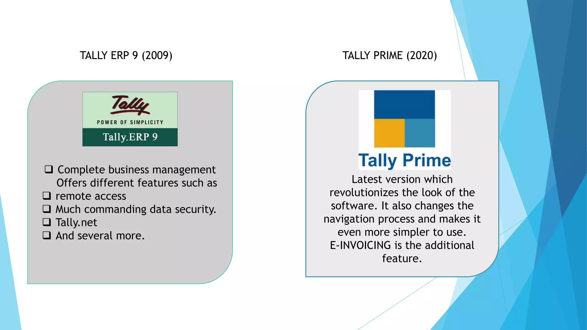 TALLY ERP 9 (2009)
 Complete business management
Offers different features such as
 remote access
 Much commanding data security.
 Tally.net
 And several more.
TALLY PRIME (2020)
Latest version which
revolutionizes the look of the
software. It also changes the
navigation process and makes it
even more simpler to use.
E-INVOICING is the additional
feature.
 