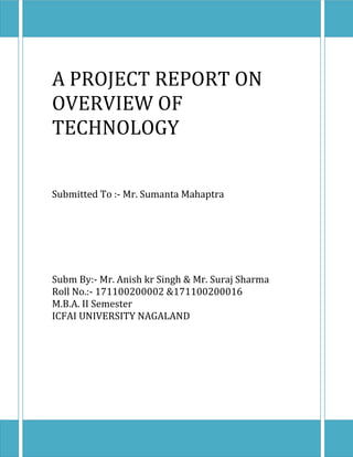 A PROJECT REPORT ON
OVERVIEW OF
TECHNOLOGY


Submitted To :- Mr. Sumanta Mahaptra




Subm By:- Mr. Anish kr Singh & Mr. Suraj Sharma
Roll No.:- 171100200002 &171100200016
M.B.A. II Semester
ICFAI UNIVERSITY NAGALAND
 