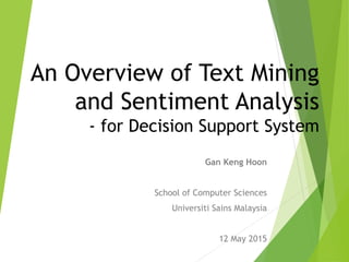 An Overview of Text Mining
and Sentiment Analysis
- for Decision Support System
Gan Keng Hoon
School of Computer Sciences
Universiti Sains Malaysia
12 May 2015
 