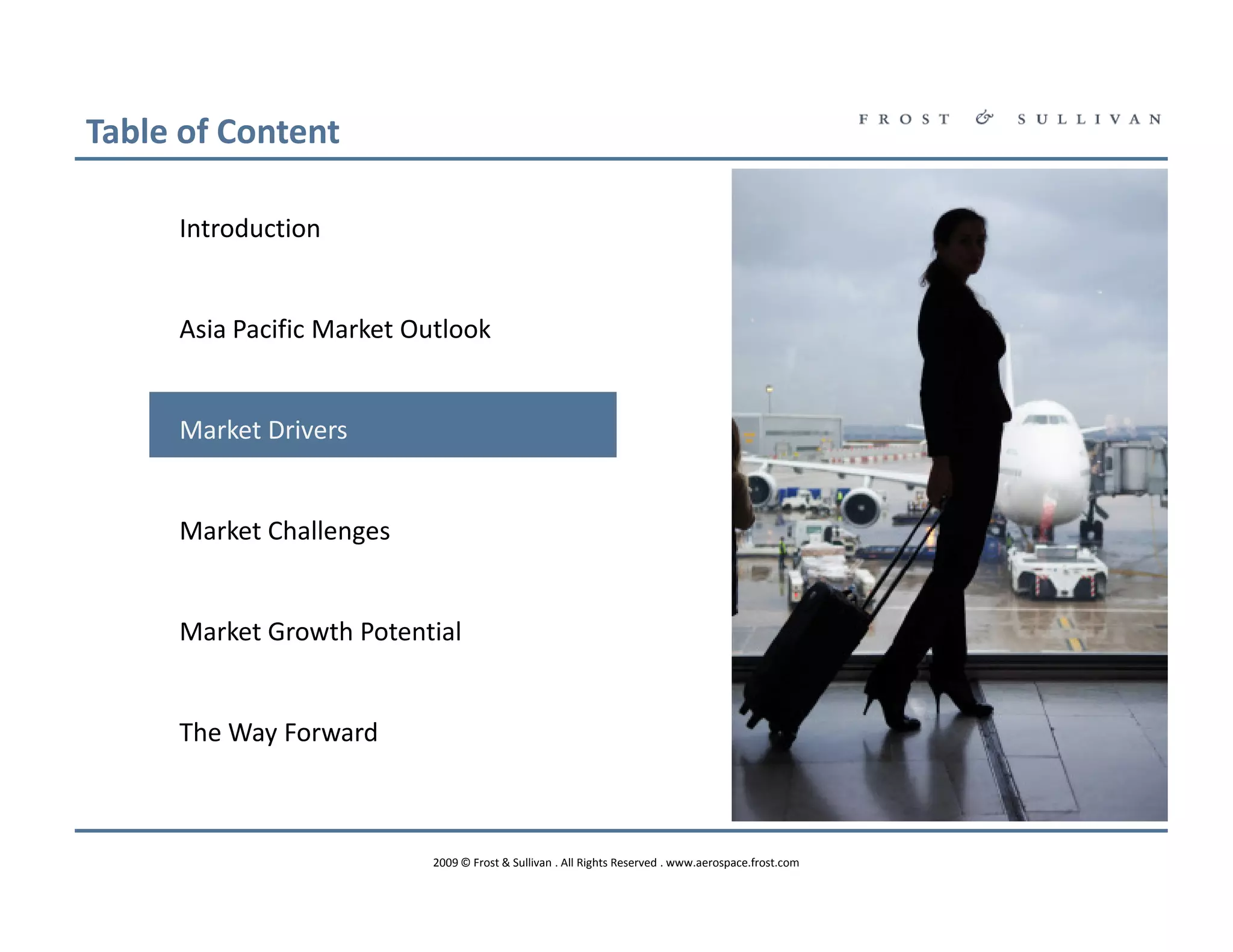 Table of Content

     Introduction


     Asia Pacific Market Outlook


     Market Drivers


     Market Challenges


     Market Growth Potential


     The Way Forward



                          2009 © Frost & Sullivan . All Rights Reserved . www.aerospace.frost.com
 