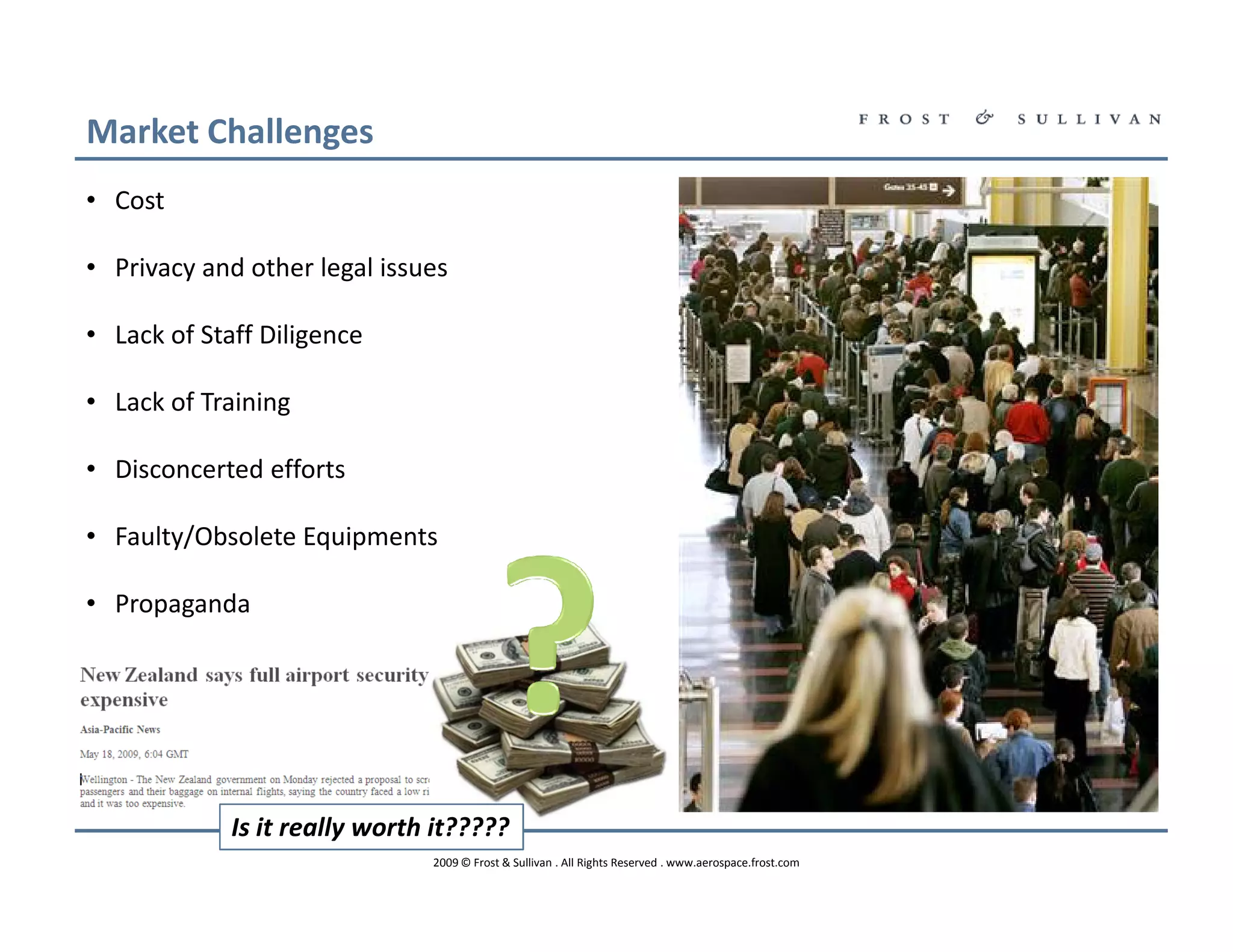 Market Challenges
• Cost

• Privacy and other legal issues

• Lack of Staff Diligence

• Lack of Training

• Disconcerted efforts

• Faulty/Obsolete Equipments

• Propaganda




             Is it really worth it?????
                               2009 © Frost & Sullivan . All Rights Reserved . www.aerospace.frost.com
 