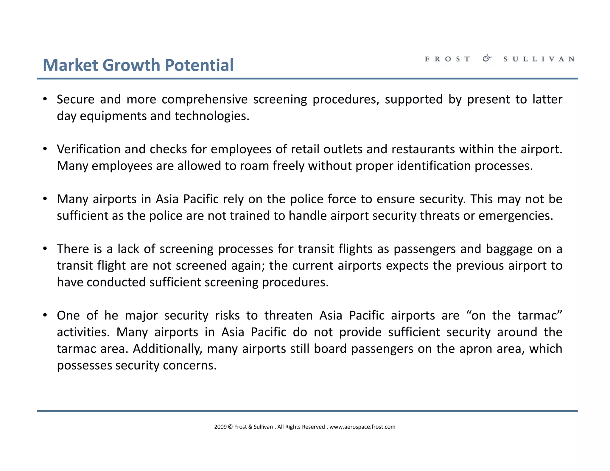Market Growth Potential
• Secure and more comprehensive screening procedures, supported by present to latter
  day equipments and technologies.

• Verification and checks for employees of retail outlets and restaurants within the airport.
  Many employees are allowed to roam freely without proper identification processes.

• Many airports in Asia Pacific rely on the police force to ensure security. This may not be
  sufficient as the police are not trained to handle airport security threats or emergencies.

• There is a lack of screening processes for transit flights as passengers and baggage on a
  transit flight are not screened again; the current airports expects the previous airport to
  have conducted sufficient screening procedures.

• One of he major security risks to threaten Asia Pacific airports are “on the tarmac”
  activities. Many airports in Asia Pacific do not provide sufficient security around the
  tarmac area. Additionally, many airports still board passengers on the apron area, which
  possesses security concerns.



                              2009 © Frost & Sullivan . All Rights Reserved . www.aerospace.frost.com
 