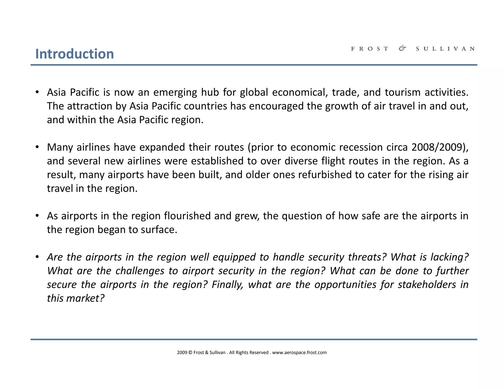 Introduction

• Asia Pacific is now an emerging hub for global economical, trade, and tourism activities.
  The attraction by Asia Pacific countries has encouraged the growth of air travel in and out,
  and within the Asia Pacific region.

• Many airlines have expanded their routes (prior to economic recession circa 2008/2009),
  and several new airlines were established to over diverse flight routes in the region. As a
  result, many airports have been built, and older ones refurbished to cater for the rising air
  travel in the region.

• As airports in the region flourished and grew, the question of how safe are the airports in
  the region began to surface.

• Are the airports in the region well equipped to handle security threats? What is lacking?
  What are the challenges to airport security in the region? What can be done to further
  secure the airports in the region? Finally, what are the opportunities for stakeholders in
  this market?



                               2009 © Frost & Sullivan . All Rights Reserved . www.aerospace.frost.com
 