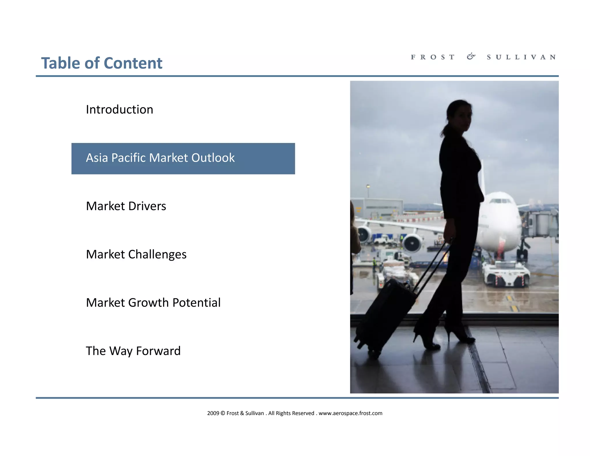 Table of Content

     Introduction


     Asia Pacific Market Outlook


     Market Drivers


     Market Challenges


     Market Growth Potential


     The Way Forward



                          2009 © Frost & Sullivan . All Rights Reserved . www.aerospace.frost.com
 