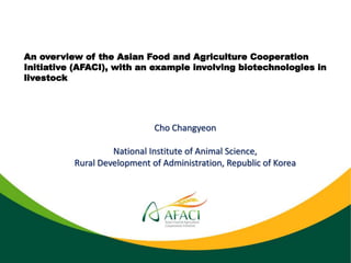 An overview of the Asian Food and Agriculture Cooperation
Initiative (AFACI), with an example involving biotechnologies in
livestock
Cho Changyeon
National Institute of Animal Science,
Rural Development of Administration, Republic of Korea
 