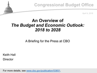 Congressional Budget Office
A Briefing for the Press at CBO
April 9, 2018
Keith Hall
Director
An Overview of
The Budget and Economic Outlook:
2018 to 2028
For more details, see www.cbo.gov/publication/53651.
 