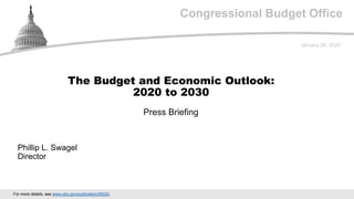 Congressional Budget Office
Press Briefing
January 28, 2020
Phillip L. Swagel
Director
The Budget and Economic Outlook:
2020 to 2030
For more details, see www.cbo.gov/publication/56020.
 