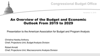 Congressional Budget Office
Presentation to the American Association for Budget and Program Analysis
November 13, 2019
Christina Hawley Anthony
Chief, Projections Unit, Budget Analysis Division
Robert Arnold
Chief, Projections Unit, Macroeconomic Analysis Division
An Overview of the Budget and Economic
Outlook From 2019 to 2029
 