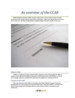 An overview of the CCAR
Bank Holding Companies (BHC's) may be subjected to severe financial and economic
stress from time to time, which impacts their operations. Hence the Federal Reserve carries
out an exercise called the Comprehensive Capital Analysis Review (‘CCAR’) every year.
What is CCAR?
CCAR is a regulatory frameworkthat helps supervise, assess and regulate the BHCs. It
ensures that Large Bank Holding Companies (consolidated assets of $50 billion or more)
have enough capital to continue their operations through times of financial stress.
Purpose of the CCAR
The main purpose of the CCAR is to facilitatethe Bank Holding Company’s internal
planning process and its proposed capital distributions. Adequate capital is crucialfor the
BHCs to absorb any kind of unexpected loss and continue to lend to consumers and
businesses.
 