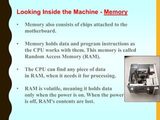 • Memory also consists of chips attached to the
motherboard.
• Memory holds data and program instructions as
the CPU works with them. This memory is called
Random Access Memory (RAM).
• The CPU can find any piece of data
in RAM, when it needs it for processing.
• RAM is volatile, meaning it holds data
only when the power is on. When the power
is off, RAM's contents are lost.
Looking Inside the Machine - Memory
 
