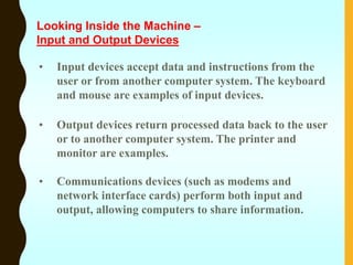 • Input devices accept data and instructions from the
user or from another computer system. The keyboard
and mouse are examples of input devices.
• Output devices return processed data back to the user
or to another computer system. The printer and
monitor are examples.
• Communications devices (such as modems and
network interface cards) perform both input and
output, allowing computers to share information.
Looking Inside the Machine –
Input and Output Devices
 