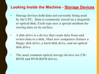 • Storage devices hold data not currently being used
by the CPU. Data is commonly stored on a magnetic
or optical disk. Each type uses a special medium for
storing data on its surface.
• A disk drive is a device that reads data from and
writes data to a disk. Most new computers feature a
floppy disk drive, a hard disk drive, and an optical
disk drive.
• The most common optical storage devices are CD-
ROM and DVD-ROM drives.
Looking Inside the Machine - Storage Devices
 