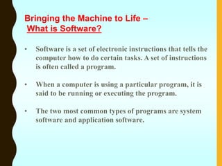• Software is a set of electronic instructions that tells the
computer how to do certain tasks. A set of instructions
is often called a program.
• When a computer is using a particular program, it is
said to be running or executing the program.
• The two most common types of programs are system
software and application software.
Bringing the Machine to Life –
What is Software?
 