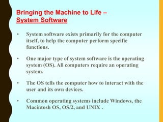 • System software exists primarily for the computer
itself, to help the computer perform specific
functions.
• One major type of system software is the operating
system (OS). All computers require an operating
system.
• The OS tells the computer how to interact with the
user and its own devices.
• Common operating systems include Windows, the
Macintosh OS, OS/2, and UNIX .
Bringing the Machine to Life –
System Software
 