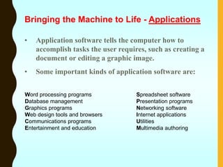 • Application software tells the computer how to
accomplish tasks the user requires, such as creating a
document or editing a graphic image.
• Some important kinds of application software are:
Word processing programs Spreadsheet software
Database management Presentation programs
Graphics programs Networking software
Web design tools and browsers Internet applications
Communications programs Utilities
Entertainment and education Multimedia authoring
Bringing the Machine to Life - Applications
 