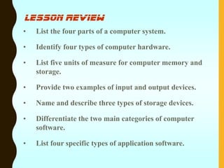 lesson review
• List the four parts of a computer system.
• Identify four types of computer hardware.
• List five units of measure for computer memory and
storage.
• Provide two examples of input and output devices.
• Name and describe three types of storage devices.
• Differentiate the two main categories of computer
software.
• List four specific types of application software.
 