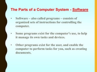 • Software – also called programs – consists of
organized sets of instructions for controlling the
computer.
• Some programs exist for the computer's use, to help
it manage its own tasks and devices.
• Other programs exist for the user, and enable the
computer to perform tasks for you, such as creating
documents.
The Parts of a Computer System - Software
 