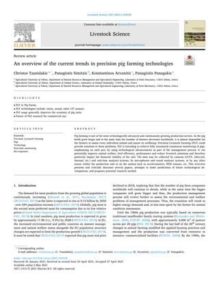 Livestock Science 249 (2021) 104530
Available online 2 May 2021
1871-1413/© 2021 Elsevier B.V. All rights reserved.
Review article
An overview of the current trends in precision pig farming technologies
Christos Tzanidakis a,*
, Panagiotis Simitzis b
, Konstantinos Arvanitis c
, Panagiotis Panagakis a
a
Agricultural University of Athens, Department of Natural Resources Management and Agricultural Engineering, Laboratory of Farm Structures, 11855 Athens, Greece
b
Agricultural University of Athens, Department of Animal Science, Laboratory of Animal Husbandry, 11855 Athens, Greece
c
Agricultural University of Athens, Department of Natural Resources Management and Agricultural Engineering, Laboratory of Farm Machinery, 11855 Athens, Greece
H I G H L I G H T S
• PLF in Pig Farms.
• PLF technologies include vision, sound, other CIT sensors.
• PLF usage generally improves the economy of pig units.
• Future of PLF research for commercial use.
A R T I C L E I N F O
Keywords:
Precision Livestock Farming
Pigs
Technology
Real-time monitoring
Bio-responses
A B S T R A C T
Pig farming is one of the most technologically advanced and continuously growing production sectors. As the pig
herds grow larger and at the same time the number of farmers decreases worldwide, it is almost impossible for
the farmers to assess every individual animal and assure its wellbeing. Precision Livestock Farming (PLF) could
provide solutions to these problems. PLF is intending to achieve fully automated continuous monitoring of pigs,
emphasizing on each pen, by using technological advancements as part of the management process. It can
potentially improve animal welfare, feed efficiency, performance and reduce livestock emissions and therefore
positively impact the financial viability of the unit. The data may be collected by cameras (CCTV, infra-red,
thermal, etc.) and real-time analyses systems, by microphones and sound analyses systems, or by any other
sensor within the production unit or on the animal such as accelerometers, RFID sensors, etc. This overview
presents and critically discusses several papers, attempts to make predictions of future technological de­
velopments, and proposes potential research needed.
1. Introduction
The demand for meat products from the growing global population is
continuously increasing (Ahrendt et al., 2011; Berckmans, 2017;
OECD-FAO, 2019) as the latter is expected to rise to 9.15 billion by 2050
- over 34% population increase (OECD-FAO, 2019). Globally, pig meat is
the second most preferred meat for consumption due to its low relative
prices (United States Department of Agriculture (USDA) 2017; OECD-­
FAO, 2019). In total numbers, pig meat production is expected to grow
by approximately 11 Mt (i.e., 9.3%) by 2028 (OECD-FAO, 2019). In EU,
the increased environmental and public concerns on manure manage­
ment and animal welfare status alongside the EU population structure
changes are expected to limit the production growth (OECD-FAO, 2019).
It must be noted that OECD-FAO (2019) reported that pig meat real price
declined in 2018, implying that that the number of pig farm companies
worldwide will continue to shrink, while at the same time the bigger
companies will grow bigger and thus, the production management
process will evolve further to assess the environmental and welfare
problems of management processes. Thus, the transition will result in
higher energy demands and, in less time spent by the farmer for animal
condition assessment.
Until the 1960s pig production was typically based on numerous
traditional smallholder family rearing systems (Kyriazakis and Whitte­
more, 2006; PCIFAP, 2008), with approximately 4,000 m2
of pasture
access per 20 pigs (HIS, 2014). During the last half of the 20th
century
changes in animal farming modified the applied housing practices and
management and the production was converted from extensive to
intensive commercialized facilities (PCIFAP, 2008). By the 1990s, the
* Corresponding author.
E-mail addresses: ctzan@aua.gr (C. Tzanidakis), pansimitzis@aua.gr (P. Simitzis), karvan@aua.gr (K. Arvanitis), ppap@aua.gr (P. Panagakis).
Contents lists available at ScienceDirect
Livestock Science
journal homepage: www.elsevier.com/locate/livsci
https://doi.org/10.1016/j.livsci.2021.104530
Received 30 January 2021; Received in revised form 23 April 2021; Accepted 27 April 2021
 