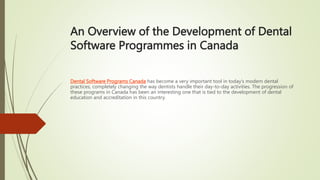 An Overview of the Development of Dental
Software Programmes in Canada
Dental Software Programs Canada has become a very important tool in today’s modern dental
practices, completely changing the way dentists handle their day-to-day activities. The progression of
these programs in Canada has been an interesting one that is tied to the development of dental
education and accreditation in this country.
 