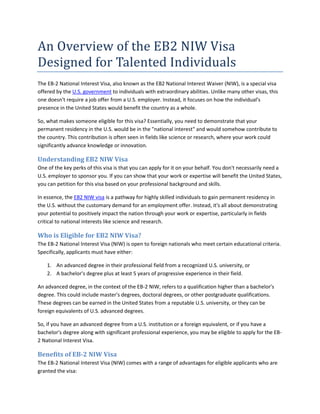 An Overview of the EB2 NIW Visa
Designed for Talented Individuals
The EB-2 National Interest Visa, also known as the EB2 National Interest Waiver (NIW), is a special visa
offered by the U.S. government to individuals with extraordinary abilities. Unlike many other visas, this
one doesn't require a job offer from a U.S. employer. Instead, it focuses on how the individual's
presence in the United States would benefit the country as a whole.
So, what makes someone eligible for this visa? Essentially, you need to demonstrate that your
permanent residency in the U.S. would be in the "national interest" and would somehow contribute to
the country. This contribution is often seen in fields like science or research, where your work could
significantly advance knowledge or innovation.
Understanding EB2 NIW Visa
One of the key perks of this visa is that you can apply for it on your behalf. You don't necessarily need a
U.S. employer to sponsor you. If you can show that your work or expertise will benefit the United States,
you can petition for this visa based on your professional background and skills.
In essence, the EB2 NIW visa is a pathway for highly skilled individuals to gain permanent residency in
the U.S. without the customary demand for an employment offer. Instead, it's all about demonstrating
your potential to positively impact the nation through your work or expertise, particularly in fields
critical to national interests like science and research.
Who is Eligible for EB2 NIW Visa?
The EB-2 National Interest Visa (NIW) is open to foreign nationals who meet certain educational criteria.
Specifically, applicants must have either:
1. An advanced degree in their professional field from a recognized U.S. university, or
2. A bachelor's degree plus at least 5 years of progressive experience in their field.
An advanced degree, in the context of the EB-2 NIW, refers to a qualification higher than a bachelor's
degree. This could include master's degrees, doctoral degrees, or other postgraduate qualifications.
These degrees can be earned in the United States from a reputable U.S. university, or they can be
foreign equivalents of U.S. advanced degrees.
So, if you have an advanced degree from a U.S. institution or a foreign equivalent, or if you have a
bachelor's degree along with significant professional experience, you may be eligible to apply for the EB-
2 National Interest Visa.
Benefits of EB-2 NIW Visa
The EB-2 National Interest Visa (NIW) comes with a range of advantages for eligible applicants who are
granted the visa:
 