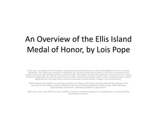 An Overview of the Ellis Island
Medal of Honor, by Lois Pope
Every year, the National Ethnic Coalition of Organizations (NECO) awards the Ellis Island Medals of Honor to worthy
individuals. The medal pays homage to individuals who possess remarkable qualities in both their professional and
private lives while also maintaining their unique heritage. The medals are given to native-born Americans from a variety
of ethnic backgrounds. In order to qualify for the medal, individuals must pay respect to their immigrant history. Many
award winners also take pride in the documentation of their families’ voyage to the United States.
NECO presents the medals in an awards ceremony each May on Ellis Island, typically attended by members of all
branches of the military as well as officials of the House of Representatives and the Senate. After awarding
approximately 100 winners, attendees partake in a gala dinner.
About the author: Lois Pope has won a number of awards commemorating her accomplishments, including the Ellis
Island Medal of Honor.
 