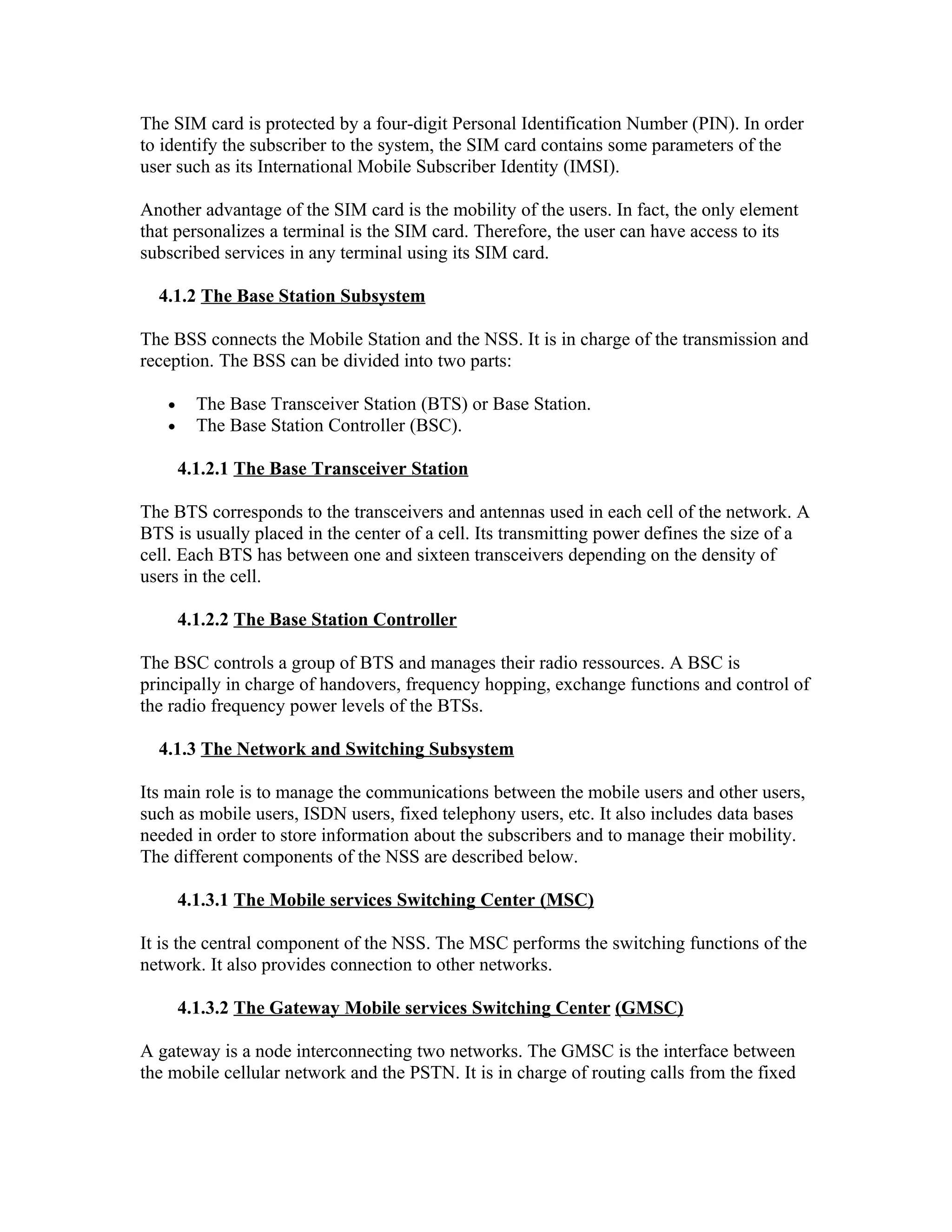The SIM card is protected by a four-digit Personal Identification Number (PIN). In order
to identify the subscriber to the system, the SIM card contains some parameters of the
user such as its International Mobile Subscriber Identity (IMSI).

Another advantage of the SIM card is the mobility of the users. In fact, the only element
that personalizes a terminal is the SIM card. Therefore, the user can have access to its
subscribed services in any terminal using its SIM card.

  4.1.2 The Base Station Subsystem

The BSS connects the Mobile Station and the NSS. It is in charge of the transmission and
reception. The BSS can be divided into two parts:

   •     The Base Transceiver Station (BTS) or Base Station.
   •     The Base Station Controller (BSC).

       4.1.2.1 The Base Transceiver Station

The BTS corresponds to the transceivers and antennas used in each cell of the network. A
BTS is usually placed in the center of a cell. Its transmitting power defines the size of a
cell. Each BTS has between one and sixteen transceivers depending on the density of
users in the cell.

       4.1.2.2 The Base Station Controller

The BSC controls a group of BTS and manages their radio ressources. A BSC is
principally in charge of handovers, frequency hopping, exchange functions and control of
the radio frequency power levels of the BTSs.

  4.1.3 The Network and Switching Subsystem

Its main role is to manage the communications between the mobile users and other users,
such as mobile users, ISDN users, fixed telephony users, etc. It also includes data bases
needed in order to store information about the subscribers and to manage their mobility.
The different components of the NSS are described below.

       4.1.3.1 The Mobile services Switching Center (MSC)

It is the central component of the NSS. The MSC performs the switching functions of the
network. It also provides connection to other networks.

       4.1.3.2 The Gateway Mobile services Switching Center (GMSC)

A gateway is a node interconnecting two networks. The GMSC is the interface between
the mobile cellular network and the PSTN. It is in charge of routing calls from the fixed
 