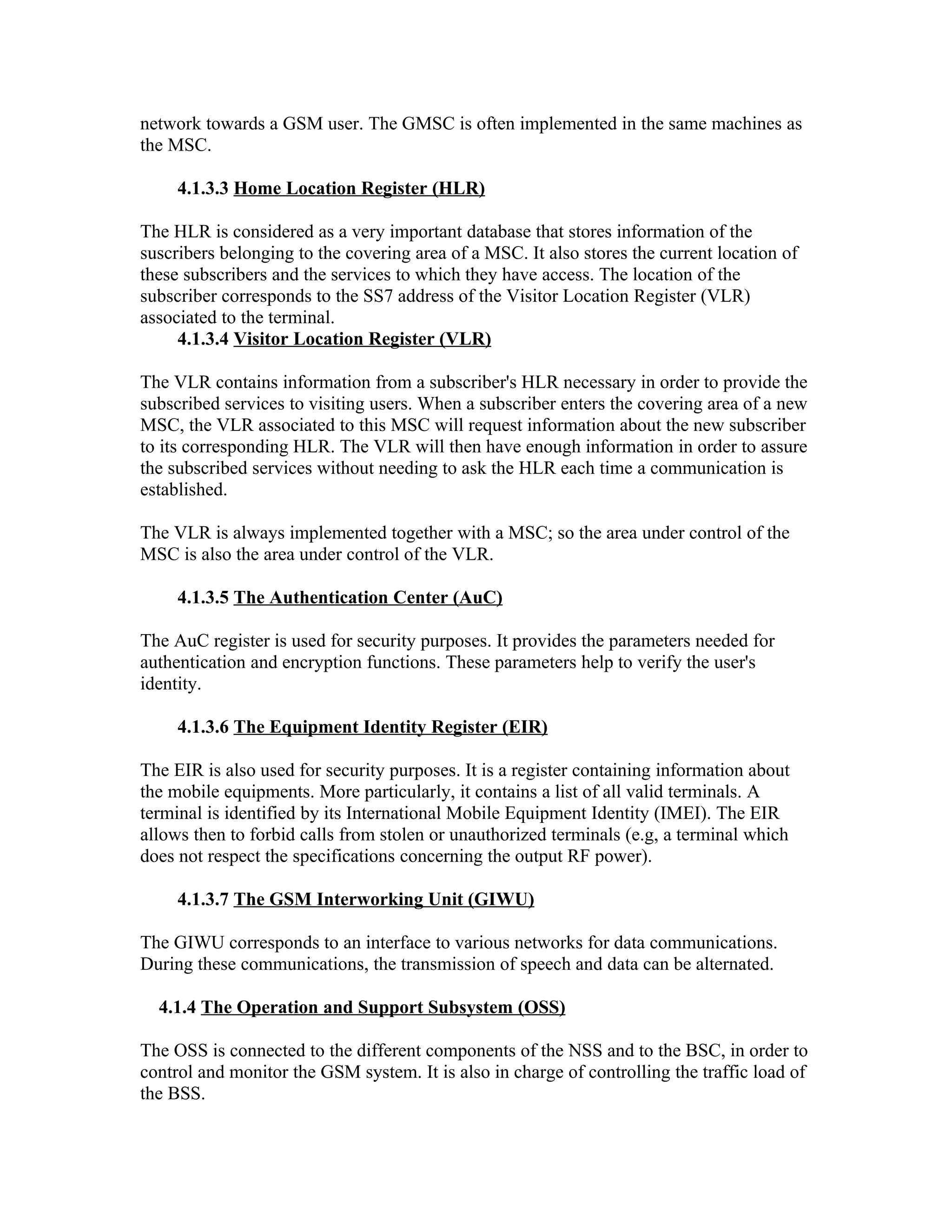 network towards a GSM user. The GMSC is often implemented in the same machines as
the MSC.

     4.1.3.3 Home Location Register (HLR)

The HLR is considered as a very important database that stores information of the
suscribers belonging to the covering area of a MSC. It also stores the current location of
these subscribers and the services to which they have access. The location of the
subscriber corresponds to the SS7 address of the Visitor Location Register (VLR)
associated to the terminal.
     4.1.3.4 Visitor Location Register (VLR)

The VLR contains information from a subscriber's HLR necessary in order to provide the
subscribed services to visiting users. When a subscriber enters the covering area of a new
MSC, the VLR associated to this MSC will request information about the new subscriber
to its corresponding HLR. The VLR will then have enough information in order to assure
the subscribed services without needing to ask the HLR each time a communication is
established.

The VLR is always implemented together with a MSC; so the area under control of the
MSC is also the area under control of the VLR.

     4.1.3.5 The Authentication Center (AuC)

The AuC register is used for security purposes. It provides the parameters needed for
authentication and encryption functions. These parameters help to verify the user's
identity.

     4.1.3.6 The Equipment Identity Register (EIR)

The EIR is also used for security purposes. It is a register containing information about
the mobile equipments. More particularly, it contains a list of all valid terminals. A
terminal is identified by its International Mobile Equipment Identity (IMEI). The EIR
allows then to forbid calls from stolen or unauthorized terminals (e.g, a terminal which
does not respect the specifications concerning the output RF power).

     4.1.3.7 The GSM Interworking Unit (GIWU)

The GIWU corresponds to an interface to various networks for data communications.
During these communications, the transmission of speech and data can be alternated.

  4.1.4 The Operation and Support Subsystem (OSS)

The OSS is connected to the different components of the NSS and to the BSC, in order to
control and monitor the GSM system. It is also in charge of controlling the traffic load of
the BSS.
 