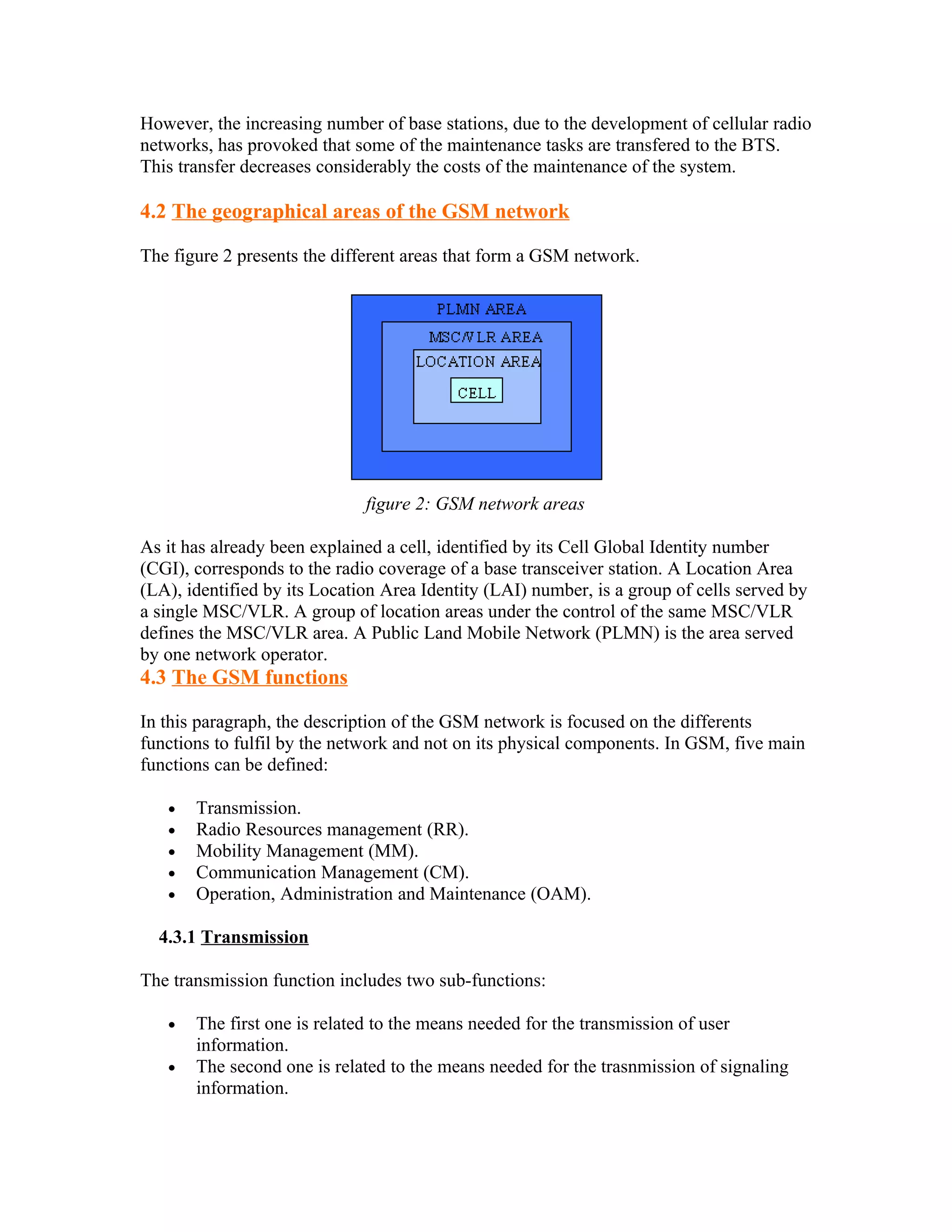 However, the increasing number of base stations, due to the development of cellular radio
networks, has provoked that some of the maintenance tasks are transfered to the BTS.
This transfer decreases considerably the costs of the maintenance of the system.

4.2 The geographical areas of the GSM network

The figure 2 presents the different areas that form a GSM network.




                              figure 2: GSM network areas

As it has already been explained a cell, identified by its Cell Global Identity number
(CGI), corresponds to the radio coverage of a base transceiver station. A Location Area
(LA), identified by its Location Area Identity (LAI) number, is a group of cells served by
a single MSC/VLR. A group of location areas under the control of the same MSC/VLR
defines the MSC/VLR area. A Public Land Mobile Network (PLMN) is the area served
by one network operator.
4.3 The GSM functions

In this paragraph, the description of the GSM network is focused on the differents
functions to fulfil by the network and not on its physical components. In GSM, five main
functions can be defined:

   •   Transmission.
   •   Radio Resources management (RR).
   •   Mobility Management (MM).
   •   Communication Management (CM).
   •   Operation, Administration and Maintenance (OAM).

  4.3.1 Transmission

The transmission function includes two sub-functions:

   •   The first one is related to the means needed for the transmission of user
       information.
   •   The second one is related to the means needed for the trasnmission of signaling
       information.
 
