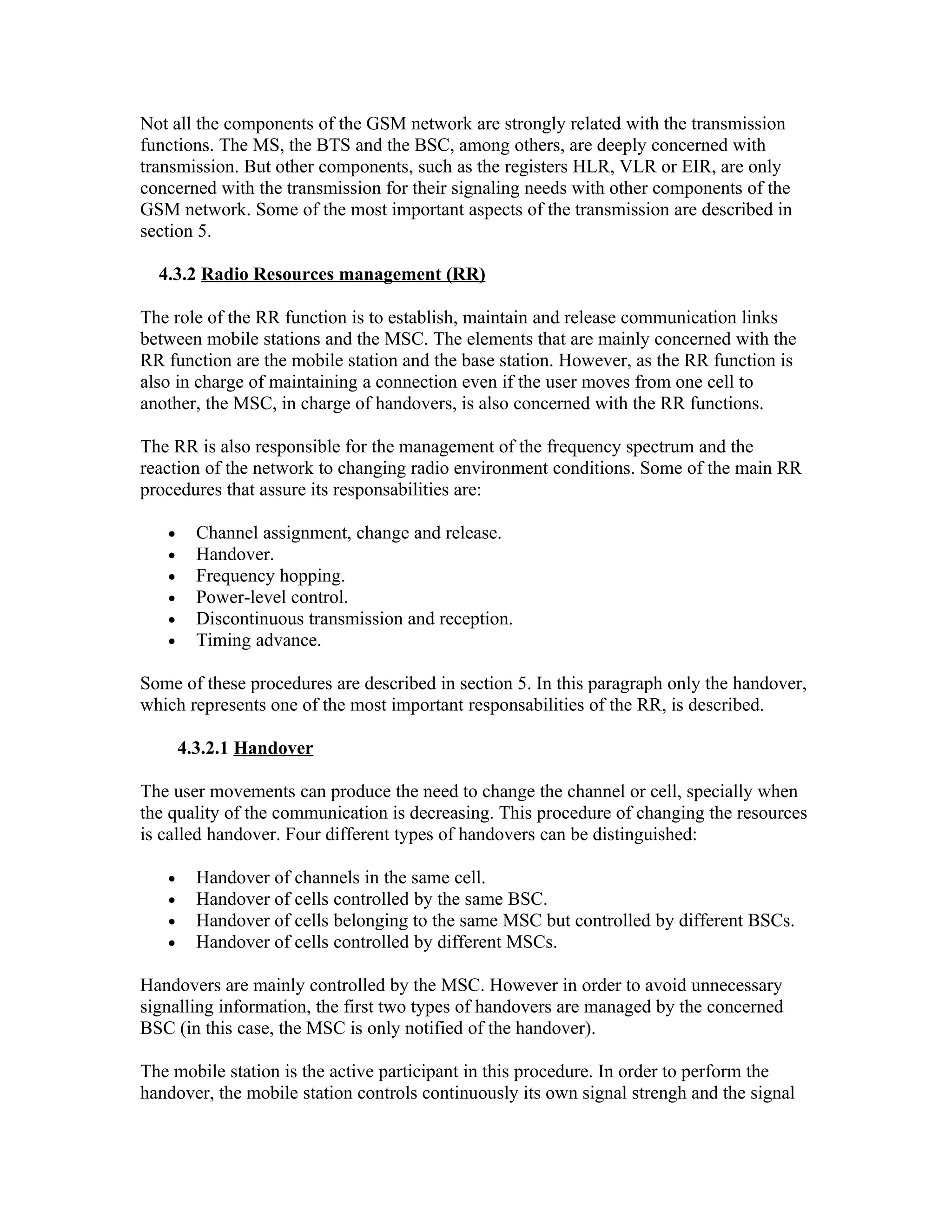 Not all the components of the GSM network are strongly related with the transmission
functions. The MS, the BTS and the BSC, among others, are deeply concerned with
transmission. But other components, such as the registers HLR, VLR or EIR, are only
concerned with the transmission for their signaling needs with other components of the
GSM network. Some of the most important aspects of the transmission are described in
section 5.

  4.3.2 Radio Resources management (RR)

The role of the RR function is to establish, maintain and release communication links
between mobile stations and the MSC. The elements that are mainly concerned with the
RR function are the mobile station and the base station. However, as the RR function is
also in charge of maintaining a connection even if the user moves from one cell to
another, the MSC, in charge of handovers, is also concerned with the RR functions.

The RR is also responsible for the management of the frequency spectrum and the
reaction of the network to changing radio environment conditions. Some of the main RR
procedures that assure its responsabilities are:

   •     Channel assignment, change and release.
   •     Handover.
   •     Frequency hopping.
   •     Power-level control.
   •     Discontinuous transmission and reception.
   •     Timing advance.

Some of these procedures are described in section 5. In this paragraph only the handover,
which represents one of the most important responsabilities of the RR, is described.

       4.3.2.1 Handover

The user movements can produce the need to change the channel or cell, specially when
the quality of the communication is decreasing. This procedure of changing the resources
is called handover. Four different types of handovers can be distinguished:

   •     Handover of channels in the same cell.
   •     Handover of cells controlled by the same BSC.
   •     Handover of cells belonging to the same MSC but controlled by different BSCs.
   •     Handover of cells controlled by different MSCs.

Handovers are mainly controlled by the MSC. However in order to avoid unnecessary
signalling information, the first two types of handovers are managed by the concerned
BSC (in this case, the MSC is only notified of the handover).

The mobile station is the active participant in this procedure. In order to perform the
handover, the mobile station controls continuously its own signal strengh and the signal
 