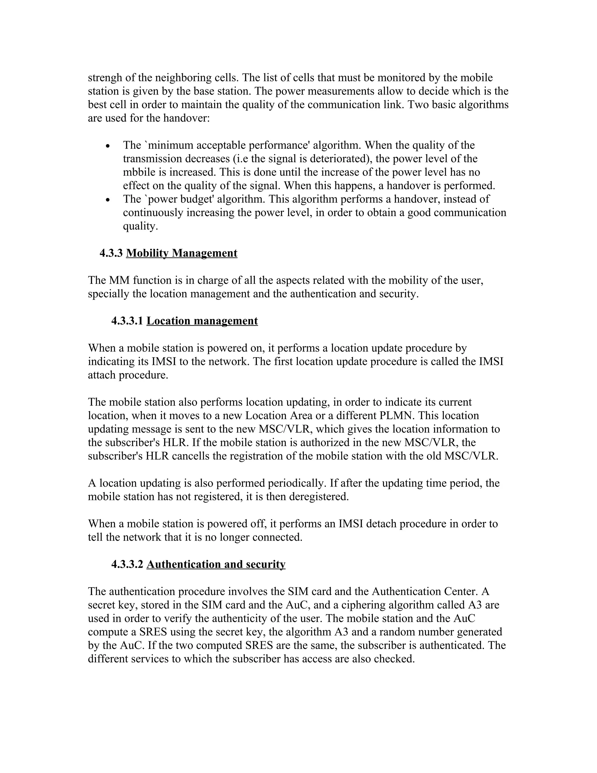 strengh of the neighboring cells. The list of cells that must be monitored by the mobile
station is given by the base station. The power measurements allow to decide which is the
best cell in order to maintain the quality of the communication link. Two basic algorithms
are used for the handover:

   •     The `minimum acceptable performance' algorithm. When the quality of the
         transmission decreases (i.e the signal is deteriorated), the power level of the
         mbbile is increased. This is done until the increase of the power level has no
         effect on the quality of the signal. When this happens, a handover is performed.
   •     The `power budget' algorithm. This algorithm performs a handover, instead of
         continuously increasing the power level, in order to obtain a good communication
         quality.

  4.3.3 Mobility Management

The MM function is in charge of all the aspects related with the mobility of the user,
specially the location management and the authentication and security.

       4.3.3.1 Location management

When a mobile station is powered on, it performs a location update procedure by
indicating its IMSI to the network. The first location update procedure is called the IMSI
attach procedure.

The mobile station also performs location updating, in order to indicate its current
location, when it moves to a new Location Area or a different PLMN. This location
updating message is sent to the new MSC/VLR, which gives the location information to
the subscriber's HLR. If the mobile station is authorized in the new MSC/VLR, the
subscriber's HLR cancells the registration of the mobile station with the old MSC/VLR.

A location updating is also performed periodically. If after the updating time period, the
mobile station has not registered, it is then deregistered.

When a mobile station is powered off, it performs an IMSI detach procedure in order to
tell the network that it is no longer connected.

       4.3.3.2 Authentication and security

The authentication procedure involves the SIM card and the Authentication Center. A
secret key, stored in the SIM card and the AuC, and a ciphering algorithm called A3 are
used in order to verify the authenticity of the user. The mobile station and the AuC
compute a SRES using the secret key, the algorithm A3 and a random number generated
by the AuC. If the two computed SRES are the same, the subscriber is authenticated. The
different services to which the subscriber has access are also checked.
 