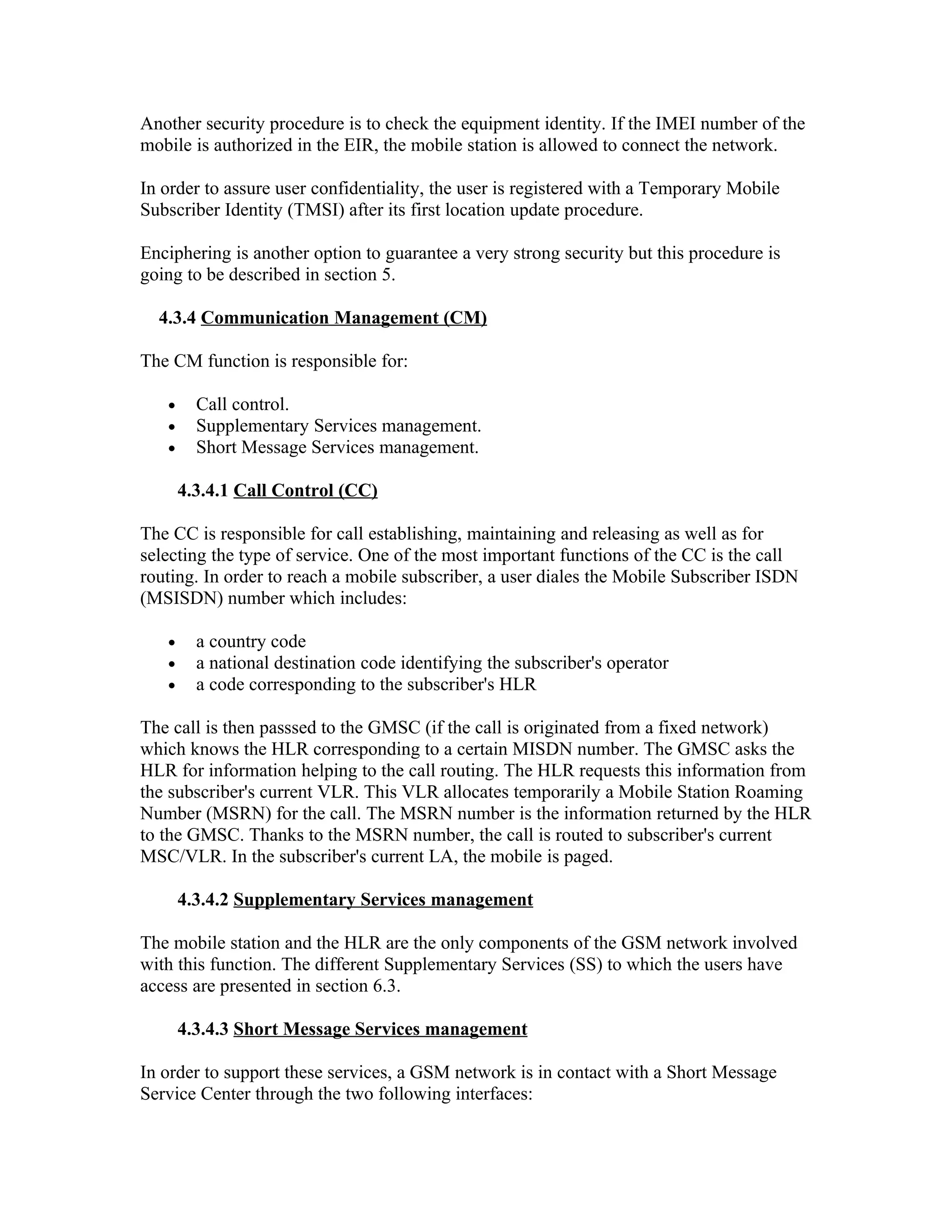 Another security procedure is to check the equipment identity. If the IMEI number of the
mobile is authorized in the EIR, the mobile station is allowed to connect the network.

In order to assure user confidentiality, the user is registered with a Temporary Mobile
Subscriber Identity (TMSI) after its first location update procedure.

Enciphering is another option to guarantee a very strong security but this procedure is
going to be described in section 5.

  4.3.4 Communication Management (CM)

The CM function is responsible for:

   •     Call control.
   •     Supplementary Services management.
   •     Short Message Services management.

       4.3.4.1 Call Control (CC)

The CC is responsible for call establishing, maintaining and releasing as well as for
selecting the type of service. One of the most important functions of the CC is the call
routing. In order to reach a mobile subscriber, a user diales the Mobile Subscriber ISDN
(MSISDN) number which includes:

   •     a country code
   •     a national destination code identifying the subscriber's operator
   •     a code corresponding to the subscriber's HLR

The call is then passsed to the GMSC (if the call is originated from a fixed network)
which knows the HLR corresponding to a certain MISDN number. The GMSC asks the
HLR for information helping to the call routing. The HLR requests this information from
the subscriber's current VLR. This VLR allocates temporarily a Mobile Station Roaming
Number (MSRN) for the call. The MSRN number is the information returned by the HLR
to the GMSC. Thanks to the MSRN number, the call is routed to subscriber's current
MSC/VLR. In the subscriber's current LA, the mobile is paged.

       4.3.4.2 Supplementary Services management

The mobile station and the HLR are the only components of the GSM network involved
with this function. The different Supplementary Services (SS) to which the users have
access are presented in section 6.3.

       4.3.4.3 Short Message Services management

In order to support these services, a GSM network is in contact with a Short Message
Service Center through the two following interfaces:
 
