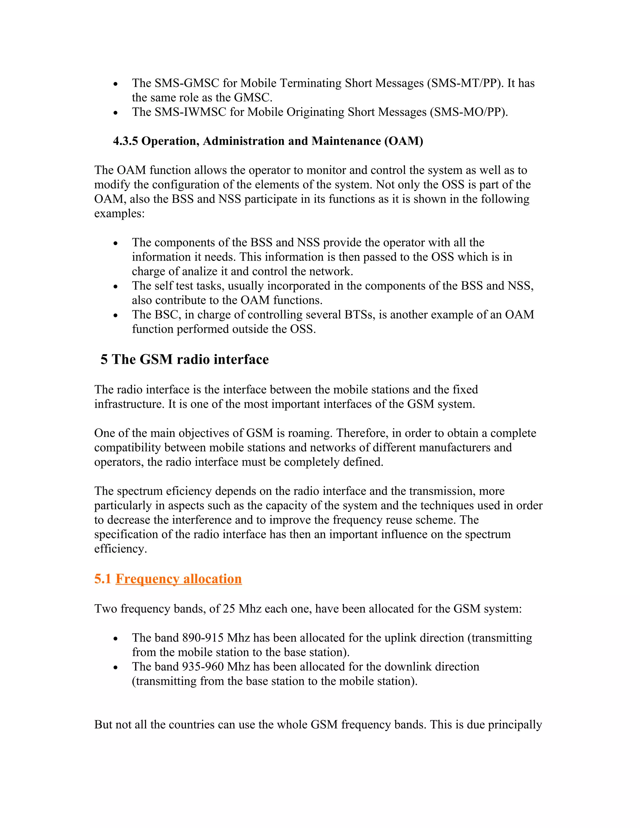 •   The SMS-GMSC for Mobile Terminating Short Messages (SMS-MT/PP). It has
       the same role as the GMSC.
   •   The SMS-IWMSC for Mobile Originating Short Messages (SMS-MO/PP).

   4.3.5 Operation, Administration and Maintenance (OAM)

The OAM function allows the operator to monitor and control the system as well as to
modify the configuration of the elements of the system. Not only the OSS is part of the
OAM, also the BSS and NSS participate in its functions as it is shown in the following
examples:

   •   The components of the BSS and NSS provide the operator with all the
       information it needs. This information is then passed to the OSS which is in
       charge of analize it and control the network.
   •   The self test tasks, usually incorporated in the components of the BSS and NSS,
       also contribute to the OAM functions.
   •   The BSC, in charge of controlling several BTSs, is another example of an OAM
       function performed outside the OSS.

 5 The GSM radio interface

The radio interface is the interface between the mobile stations and the fixed
infrastructure. It is one of the most important interfaces of the GSM system.

One of the main objectives of GSM is roaming. Therefore, in order to obtain a complete
compatibility between mobile stations and networks of different manufacturers and
operators, the radio interface must be completely defined.

The spectrum eficiency depends on the radio interface and the transmission, more
particularly in aspects such as the capacity of the system and the techniques used in order
to decrease the interference and to improve the frequency reuse scheme. The
specification of the radio interface has then an important influence on the spectrum
efficiency.

5.1 Frequency allocation

Two frequency bands, of 25 Mhz each one, have been allocated for the GSM system:

   •   The band 890-915 Mhz has been allocated for the uplink direction (transmitting
       from the mobile station to the base station).
   •   The band 935-960 Mhz has been allocated for the downlink direction
       (transmitting from the base station to the mobile station).


But not all the countries can use the whole GSM frequency bands. This is due principally
 