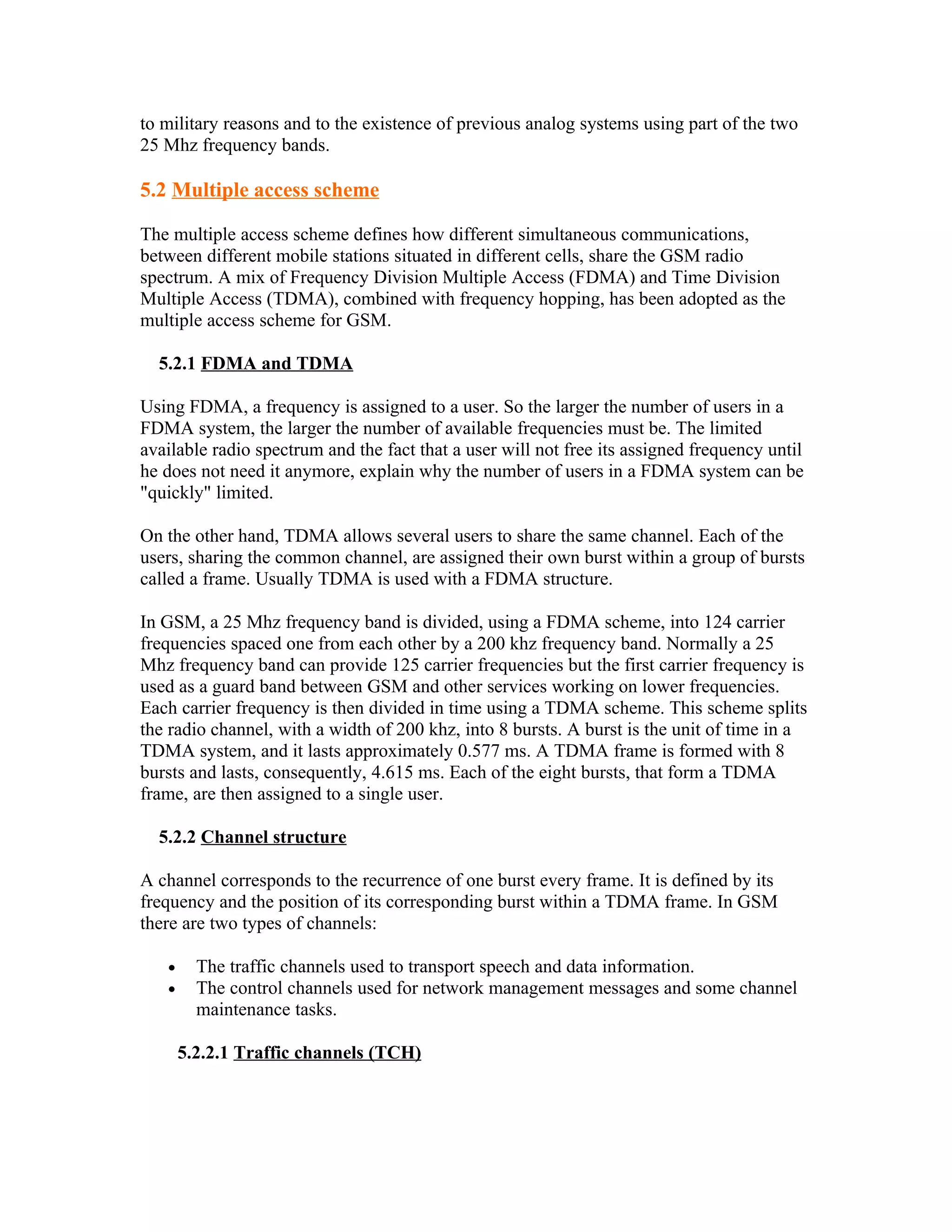 to military reasons and to the existence of previous analog systems using part of the two
25 Mhz frequency bands.

5.2 Multiple access scheme

The multiple access scheme defines how different simultaneous communications,
between different mobile stations situated in different cells, share the GSM radio
spectrum. A mix of Frequency Division Multiple Access (FDMA) and Time Division
Multiple Access (TDMA), combined with frequency hopping, has been adopted as the
multiple access scheme for GSM.

  5.2.1 FDMA and TDMA

Using FDMA, a frequency is assigned to a user. So the larger the number of users in a
FDMA system, the larger the number of available frequencies must be. The limited
available radio spectrum and the fact that a user will not free its assigned frequency until
he does not need it anymore, explain why the number of users in a FDMA system can be
"quickly" limited.

On the other hand, TDMA allows several users to share the same channel. Each of the
users, sharing the common channel, are assigned their own burst within a group of bursts
called a frame. Usually TDMA is used with a FDMA structure.

In GSM, a 25 Mhz frequency band is divided, using a FDMA scheme, into 124 carrier
frequencies spaced one from each other by a 200 khz frequency band. Normally a 25
Mhz frequency band can provide 125 carrier frequencies but the first carrier frequency is
used as a guard band between GSM and other services working on lower frequencies.
Each carrier frequency is then divided in time using a TDMA scheme. This scheme splits
the radio channel, with a width of 200 khz, into 8 bursts. A burst is the unit of time in a
TDMA system, and it lasts approximately 0.577 ms. A TDMA frame is formed with 8
bursts and lasts, consequently, 4.615 ms. Each of the eight bursts, that form a TDMA
frame, are then assigned to a single user.

  5.2.2 Channel structure

A channel corresponds to the recurrence of one burst every frame. It is defined by its
frequency and the position of its corresponding burst within a TDMA frame. In GSM
there are two types of channels:

   •     The traffic channels used to transport speech and data information.
   •     The control channels used for network management messages and some channel
         maintenance tasks.

       5.2.2.1 Traffic channels (TCH)
 