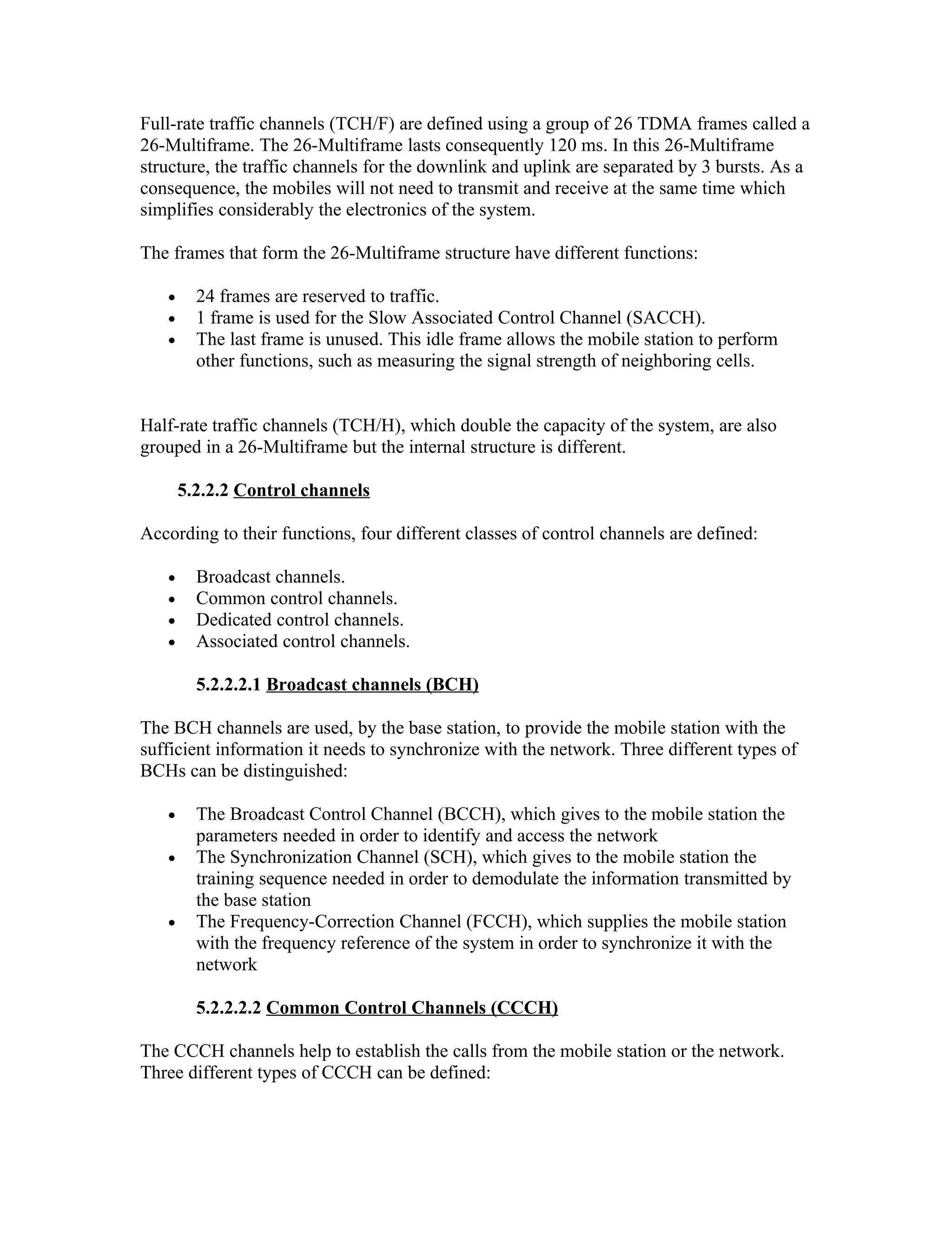 Full-rate traffic channels (TCH/F) are defined using a group of 26 TDMA frames called a
26-Multiframe. The 26-Multiframe lasts consequently 120 ms. In this 26-Multiframe
structure, the traffic channels for the downlink and uplink are separated by 3 bursts. As a
consequence, the mobiles will not need to transmit and receive at the same time which
simplifies considerably the electronics of the system.

The frames that form the 26-Multiframe structure have different functions:

   •     24 frames are reserved to traffic.
   •     1 frame is used for the Slow Associated Control Channel (SACCH).
   •     The last frame is unused. This idle frame allows the mobile station to perform
         other functions, such as measuring the signal strength of neighboring cells.


Half-rate traffic channels (TCH/H), which double the capacity of the system, are also
grouped in a 26-Multiframe but the internal structure is different.

       5.2.2.2 Control channels

According to their functions, four different classes of control channels are defined:

   •     Broadcast channels.
   •     Common control channels.
   •     Dedicated control channels.
   •     Associated control channels.

         5.2.2.2.1 Broadcast channels (BCH)

The BCH channels are used, by the base station, to provide the mobile station with the
sufficient information it needs to synchronize with the network. Three different types of
BCHs can be distinguished:

   •     The Broadcast Control Channel (BCCH), which gives to the mobile station the
         parameters needed in order to identify and access the network
   •     The Synchronization Channel (SCH), which gives to the mobile station the
         training sequence needed in order to demodulate the information transmitted by
         the base station
   •     The Frequency-Correction Channel (FCCH), which supplies the mobile station
         with the frequency reference of the system in order to synchronize it with the
         network

         5.2.2.2.2 Common Control Channels (CCCH)

The CCCH channels help to establish the calls from the mobile station or the network.
Three different types of CCCH can be defined:
 